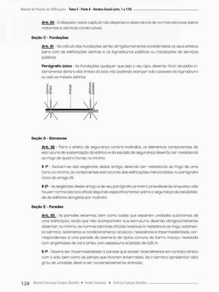 A r k 9 0 O disposto neste capitulo não dispensa a observância de normas técnicas sobre
materiais e técnicas construtivas.
Seção O - Fundações
Arb. 91 - No cálculo das Fundações serão obrigatoriamente consideradas os seus eFeítos
pora com os ediPicações vizinhas e os logradouros públicos ou instalações de serviços
públicos.
ParágraPo único - As Fundações, qualquer que sejo o seu tipo, deverão Picar situadas in-
teiramente dentro dos limites do late, não podendo ovançor sob o posseio do logradouro
ou sob os imóveis vizinhos.
m m m m m ,
Seção D - Estruturas
Arb. 92 - Poro o ePeito de segurança contra incêndios, os elementos componentes da
estrutura de sustentação do edifício e da escada de segurança deverão t e r resistência
ao Pogo de quatro horas, no mínimo.
§ 1} Excluem-se dos exigências deste artigo, devendo t e r resistência ao Fogo de uma
hora, no mínimo, os componentes estruturais das ediPicações mencionadas no parágraPo
único do ortigo 25.
% 2S - As exigêndas deste art:go e de seu parágraPo primeiro prevalecerão enquanto não
houver norma técnica oficial dispondo especifica mente sobre a segurança do estabilida-
de de ediPicios atingidos por incêndio
Seção E - Paredes
Arb. 93 • As paredes externas, bem como todas que separem unidades autônomas de
uma ediPicação, oinda que não acompanhem sua estrutura, deverão obrigatoriamente
observar no minimo, os normas técnicas oFiciais relativas á resistência oo Fogo. isolamen-
t o térmico, isolamento e condicionamento acústico, resistência e impermeabilidade, cor-
respondentes a umo parede de a Ivera rio de tijolos comuns de barro maciço, revestida
com argamassa de cal e areia, com espessura acabada de 0,25 m.
§ 19 - Deverá ser impermeabilizada a parede que estiver lateralmente em contato direto
com o solo, bem como as partes que Ficarem enterradas. Se o terreno apresentar alto
grau de umidade, deverá ser convenientemente drenado.
 