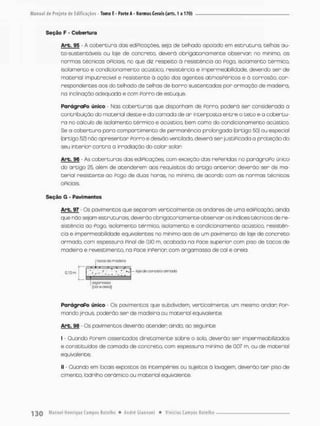Seção F - Cobertura
Arb. 95 - A cobertura das ediPicações, seja de telhado apoiado em estruturo, telhas au-
to-sustentáveis ou laje de concreto, deverá obrigatoriamente observar no mínimo, as
normas técnicos oPiciais, no que diz respeita ã resistência ao Pogo, isolamento térmico,
isolamento e condicionamento acústico, resistência e impermeabilidade, devendo ser de
material imputrecivel e resistente à ação dos ogentes atmosPéricos e ã corrosão, cor-
respondentes aos do telhado de telhas de borro sustentadas por armação de madeira,
na inclinação adequada e com Porro de estuque.
ParágraPo único - Nas coberturas que disponham de Porra, poderá ser considerada a
contribuição do materiol deste e da camada de ar interposta entre o t e t o e a cobertu-
ra no cálculo de isolamento térmico e acústico, bem como do condicionamento acústico.
Se a cobertura para compartimento de permanência prolongada (artigo 50) ou especial
(artigo 52J não apresentar Porro e desvão ventilado, deverá serjustiPicadaa proteção do
seu interior contra a irradiação do calor solan
Arb, 96 - As coberturas das ediPicações, com exceção das rePeridas no parágraPo único
do artigo 25, além de acenderem aos requisitos do artigo anterior deverão ser de ma-
terial resistente ao Pego de duos horas, no mínimo, de acordo com os normas técnicas
oPiciais.
Seção G - Pavimentes
Arb. 97 Os pavimentos que separam verticalmente os andares de uma ediPicação. ainda
que não sejam estruturais, deverão obrigatoriamente observar os índices técnicos de re-
sistência ao Pogo, isolamento térmico, isolamento e condicionamento acústico, resistên-
cia e smpermeabilidade equivalentes no mínimo aos de um pavimento de laje de concreta
armado, com espessura pinol de 0,10 m, acaboda na Pace superior com piso de tacos de
madeira e revestimento, na Pace inperion com argamassa de cal e areia.
ParágraPo único - Os pavimentos que subdividem, verticalmente, um mesmo andar Por-
mando jiraus poderão ser de madeira ou material equivalente.
Arb. 96 - Os pavimentos deverão atender a indo, oo seguinte:
I • Quando Forem assentados diretamente sabre o solo, deverão ser Impermeabilizados
e constituídos de camada de concreto, com espessura mínima de 0,07 m, ou de material
equivalente;
II - Quando em locais expostos ás intempéries ou sujeitos ã lavagem, deverão t e r piso de
cimento, ladrilho cerâmico ou material equivalente.
OIQOI~>aSM
(cai ocreo)
 