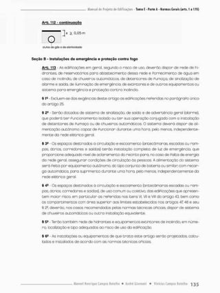 Arb. 11£ - conbinuoção
"Te 2. 0.05 rn
lio
dutos de gás e de eletricidade!
Seção B - Instalações do emergência e proteção contra fogo
Arb. 113 • As ediPicações em geral, segundo o risco de uso. deverão dispor de rede de hi-
drontes, de reservatórios para abastecimento dessa rede e Fornecimento de ógua em
caso de incêndio, de chuveiros automáticos, de detentores de Fumaça, de sinalização de
alarme e saida, de iluminação de emergência, de extincores e de outros equipamentos ou
sistema pana emergência e proteção contra incêndio,
§ 1= - Excluem-se das exigências deste artigo as ediPicações rePeridas no parógraPo único
do artigo 25,
§ 2® • Serão dotados de sistema de sinalização, de saida e de advertência geral [alarme),
que pcderã t e r Puncionamento isolado ou ter sua operação conjugada com a instalação
de detentores de Fumaça eu de chuveiros automáticos. O sistema deverá dispor d© ali-
mentação autônoma capoz de Funcionar durante uma hora, pelo menos, independente-
mente da rede elétrica geral
§ 39 - Os espaços destinados a circulação e escoamento (antecãmoras, escadas ou rom-
pes, ãtrios corredores e saídas) terão instalação completa de luz de emergência, que
proporcione adequado nivel de aclaramento do recinto paro, no caso de Falta de energia
do rede geral, assegurar condições de circulação ãs pessoas A alimentação do sistema
será Peita por equipamento autônomo, do tipo conjunto de bateria ou similar; com recar-
ga automático, pora suprimento durante uma hora, pelo menos, independentemente da
rede elétrica geral.
§ 4fi Os espaços destinados á circulação e escoamento {antecãmaras escadas ou rom-
pas. átrios. corredores e saídas), de uso comum ou coletivo, das ediPicações que apresen-
tem maior risco, em particular as rePeridas nos itens VI, Vil e VIU do artigo 43, bem como
os comportimentos com ãrea superior aos limites estabelecidos nos artigos 47,43 e seu
§ S4
2
, deverão nos casos recomendados pelas normas técnicas oPiciais dispor de sistema
de chuveiros automáticos ou outra instalação equivalente
§ 5B - Terão também rede de hidrantes e equipamentos extintores de incêndio, em núme-
ro, localização e tipo adequadas ao risco de uso da ediPicação.
§ 6* - As instalações ou equipamentos de que t r a t a este artigo serão projetados, calcu-
lados e instalados de acordo com as normas técnicas oPiciais
 