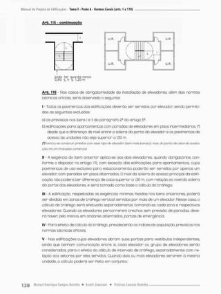 Arb, 115 - continuação
N
L 
 /
v S
U . R . A
pode ter guardo-corpa
0,90 < h í 1,20 rn
U-R. M
W U-F

v
i 7 1
y r
u U,R.
Arb. 116 Nos casos de obrigatoriedade do instalação de elevadores, além das normas
técnscos oPiciais, seró observado o seguinte:
I - Todos os pavimentes das ediPicações deverão ser servidos por elevador sendo permiti-
dos as seguinces exclusões:
a) as previstas nos itens I e ll do parãgraPo 2a do artigo 5S,
b) ediPicações para apartamentos com parados de elevadores em pisos intermediários, (*)
desde que a diPerença de nivel entre o soleira da porta do elevador e os pavimentos de
acesso ás unidades não seja superior a 150 m.
(') üencou-se construir prédios com esse tipo de elevador (bem mais borocol mas. do ponto de visco de oceico-
çííat po>umr-rocasso comerciai'
II - A exigência do item anterior aplica-se aos dois elevadores, quando obrigatórios, con-
Porme o disposto no artigo 115, com exceção das ediPicações para apartamentos cujos
povimentos de uso exclusivo para estacionamento poderão ser servidos por apenos um
elevador com paradas em pisos alternados, O nível da soleira do acesso principal da ediPi-
cação nôo poderá t e r diPerença de cota superior a 1,50 m, com relação ao nível da soleira
da porto dos elevadores, e será tomado como base o cálculo do tráPego;
III - A ediPicação, respeitadas as exigências mínimas Fixadas nos itens anteriores, poderá
ser dividida em zonos de tnáPego vertical servidas por mais de um elevador Nesse caso, o
cálculo de tráPego será ePetuado separadamente, tomando-se cada zona e respectivos
elevadores, Quando os elevadores percorrerem trechos sem previsão de paradas, deve-
rá haver, pelo menos, em andares alternados, portas de emergência:
IV - Para ePeito de cálculo do tráPego, prevalecerão os índices de população, previstos nas
normas técnicas oPiciais
V • Nas ediPicações cujos elevadores abram suos portas paro vestiòulos independentes,
ainda que tenham comunicação entre si, cada elevador ou grupo de elevadores serão
considerados para o ePeito do cálculo de intervalo de tráPega separadamente com re-
lação aos setores por eles servidos. Quando dois ou mais elevadores servirem a mesma
unidade, o cálculo poderá ser Peito em conjunto;
 