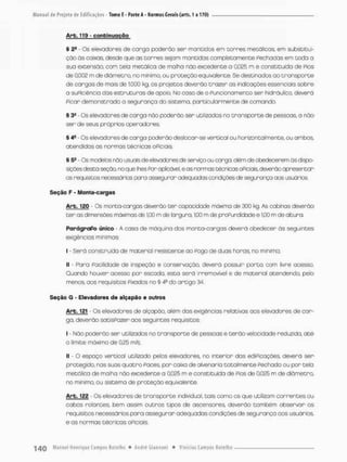 Arb. 119' continuação
§ 2S - Os elevadores de carga poderão ser mantidos em corres metálicas, em substitui-
ção ãs caixas, desde que as borres sejam mantidas completamente Pechadas em toda a
sua extensão, com tela metálica de malha não excedente a 0,025 m e constituída de Pios
de 0,002 m de diâmetro, no mínimo, ou proteção equivalente. Se destinados ao transporte
de cargos de mais de 1.000 kg, os projetos deverão t r a z e r as indicações essenciais sobre
a suPiciência das estruturas de apoio. No caso de o Funcionamento ser hidráulico, deverá
Picar demonstrada a segurança do sistemo, particularmente de comando.
§ 3» - Os elevadores de carga não poderão ser utilizados no transporte de pessoas a não
ser de seus próprios operadores
§ 4- Os elevadores de corga poderão deslocor-se vertical ou horizontalmente, ou ambos,
atendidos as normas técnicas OPiciais.
§ 5e - Os modelos nòo usuais de elevadores cfe serviço ou carga, além de obedecerem ás dispo-
sições desta seção no que nes Por aplicável, e as normas técnicas oPiciais deverão apresentar
os requisitos necessários para assegurar adequadas condçces de segurança aos usuários.
Seção F - Monta-cargas
Arb. 120 - Cs monta-cargas deverão ter capacidade máxima de 300 kg. As cabinas deverão
t e r as dimensões máximas de 1,00 m de largura. 1
J
O
O m de proPundidade e 1,00 m de altura.
ParágraPo único - A casa de máquina dos monta-cargas deverá obedecer òs seguintes
exigências mínimas:
I - Será construída de material resistente ao Pogo de duas horas no mínimo;
II - Para Pacilidade de inspeção e conservação, deverá possuir porta oom livre acesso.
Ouando houver acesso por escada, esto será irremovível e de material acendendo, pelo
menos, aos requisitos Pixados no § 4fl do artigo 34.
Seção G - Elevadores de alçapão e outros
Arb. 121 - Os elevadores de alçapão, além das exigências relativas oos elevadores de car-
ga, deverão satisPozer aos seguintes requisitos:
I - Não poderão ser utilizados no transporte de pessoas e terão velocidade reduzida, até
o limite máximo de 0,25 m/s;
II - O espaço vertical utilizado pelos elevadores no interior das ediPicações deverá ser
protegido, nas suas quatro Paces por caixa de alvenaria totalmente Pechada au por cela
metálica de malha não excedente a 0t02S m e constituída de Pios de 0,025 m de diâmetro,
no mínimo, ou sistemo de proteção equivalente
Arb. 122 - Os elevadores de transporte individual, tais como os que utilizam correntes ou
cabos rolantes, bem assim outros tipos de ascensores, deverão também observar os
requisitos necessários para assegurar adequadas condições de segurança aos usuários
e as normas técnicas oPiclois,
 