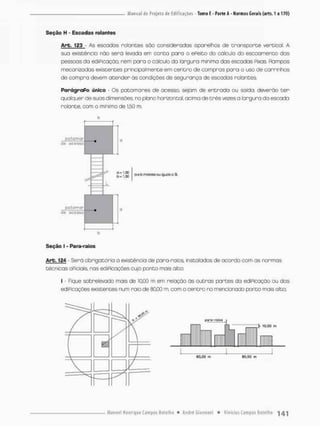 Seção H • Escadas rolantes
Arb. 123 - As escadas relances sõo considerados aparelhos de t r a n s p o r t e vertical A
sua existência não será levada em conta para o ePeito do cálculo do escoamento das
pessoas da ediPicação, nem pora o cálculo da largura minimo das escadas Pixas, Rampas
mecanizadas existentes principalmente em centro de compras para o uso de carrinhos
de compra devem atender ás condições de segurança de escadas rolantes
Parágrafo único • Os patamares de acesso, sejam de entrado ou saida, deverão t e r
qualquer de suas dimensões, no piora horizontal, acima de t r ê s vezes a largura da escada
rolante, com o mínimo de 1,50 m.
b
. 1
.
S
0
. 1,50
o e b ou igucis o 3L
pti Lamar
de a c e s s o
b
Seção I - Para-raios
Arb. 124 - Será obrigatória a existência de para-raios, instalados de acordo com as normas
técnicas oPiciais. rias ediPicações cujo ponto mais alto:
I Fsque sobretevado mais de 10,00 m em relação às outras partes da ediPicação ou das
ediPicações existentes num raio de 80.00 m, com o centro no mencionado ponto mais alto;
 
