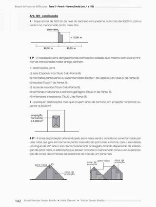 Arb. 124 - continuação
II - Fique acima de 12,00 m do nivel do t e r r e n o circunvizinha, num naio de 80,00 m, com o
centro no mencionado ponto mais alco.
§ 1a - A instalação será obrigatória nas ediPicações isoladas que, mesmo com altura InPe-
rior òs mencionados neste artigo, tenham:
I • destinações para:
a) lojas (Capitulo li do Titulo B da Parte 8);
b) mercados particulares ca supermercados ÍSeçôo F do Oapibub l do TituloC da Fároe 81
c) escolas (Titulo F do Porte B);
d} Iccais de reunião {Titulo G da Parte B},
e} terminais rodoviários e ediPícios-garagens (Titulo H da Porte B):
p) inPlamóveis e explosivos (Titulo J do Parte B);
II - quaisquer destinações, mas que ocupem ãrea de terreno, em projeção horizontal su-
perior a 3.000 ms.
§ 2S
• A área de proteção oPerecida pelo para-raios será a contida no cone Pormado por
uma reta que gire em torno do ponto mais alto do pora-raio e Forme, com o eixo deste,
um ângulo de 45°, a t é o solo. Será considerada protegida. Picando dispensada de instala-
ção de para-raios, a ediPicação que estiver contida no mencionado cone ou na superposi-
ção de cones decorrentes da existência de mais de um para-rala
80,00 m SD.ÜD m
ocupação
horizontal
>3.QQQm:
c o n e de
p n 1
porg-roíos cone de
proteção
c o n e de
t proteção

 