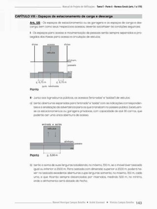 CAPÍTULO VIIE - Espaços de estacionamento de carga e descarga
Arb. 125 - Os espoços de estacionamento ou as garagens e os espaços de carga e des-
cargo, bem como seus respectivos acessos deverão satisPozer Os condições seguintes;
I - Os espaços pana acesso e movimentação de pessoas serão sempre separados e pro-
tegidos das Paixas pora acesso e circuloção de veículos;
diviso acesso
1
veículos
i i
< 0,75 m
diviso
olinhom,
!
posseio
guio
V I o
< 0,75 m
guia rebaixada
Planta
II - Junto aos logradouros públicos, os acessos Centradas' e "saídas! de veículos:
a) terão aberturas separadas para 'entrada" e "soida" com as indicações corresponden-
tes e a sinalização de advertência para os que transitam no passeio público. Excetuam-
se os estacionamentos ou garagens privativas, ccm capacidade de a t é 30 carros, que
poderão t e r uma única abertura de acesso.
entrada e saído
veículos
T!
alinham.
via
Planta > 3,oo m
b) terão a soma de suos larguras totalizando, no máximo, 7CO m, se o imóvel tiver testada
igual ou inPerior a 20,00 m. Paro testada com dimensão superior a 2Q00 m, poderá ha-
ver na testada excedente aberturas cujas larguras somarão, no rnãximo, 7100 m, cada
uma, e que Picarão sempre distanciadas por intervalos, medindo 500 m, no mínimo,
onde o alinhamento serã dotado de Pecho;
 