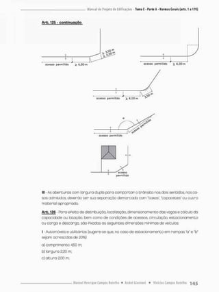 Arb. 125 - confcinuoção
QÇtSSfi
lll - As aberturas com largura duplo pora comportar o trânsito nos dois sentidos nos ca-
sos admitidos deverão t e r sua separação demarcada com 'taxas*, "capacetes" ou outro
material apropriado.
Arb. 126 - Para ePeito de distribuição, localização, dimensfonamentodas vagas ecõlculo da
capacidade ou lotação, bem como de condições de acessos, circulação, estacionamento
ou carga e descarga, são Fixadas as seguintes dimensões mínimas de veículos;
I - Automóveis e utilitários (sugere-se que, no coso de estacionamento em rampas "o" e "b"
sejam acrescidas de 20%);
a) comprimento 4,50 m;
b) largura 2.20 m:
c) altura 2,00 m;
pcíimi
 