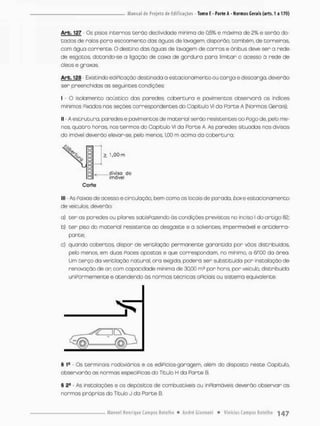 Arb. 127 Os pssos incernos terão declividade minimo de 0,5% e máximo de 2% e serão do-
tados de rolos poro escoamento das águos de lavagem; disporão, tombem, de carneiras,
com água corrente. O destino das águas de lavagem de carros e ônibus deve ser a rede
de esgotos, dotondo-se a ligação de caixa de gordura para limitar o acesso ã rede de
óleos e graxas
Arb. 128 - Existindo ediPicação destinada a estacionamento ou cargo e descarga, deverão
ser preenchidas as seguintes condições:
I - O isolamento acústico das paredes, cobertura e pavimentos abservorá os índices
mínimos Pixados nas seções correspondentes do Capitulo vi da Parte A {Normas Gerais);
II - A estrutura, paredes e pavimentos de material serão resistentes ao Pogo de, pelo me-
nos, quatro horas, nos termos do Capítulo VI da Parte A. As paredes situadas nas divisas
do imóvel deverão elevar-se, pelo menos, 1,00 m acima da cobertura;
llt - As Paixas de acesso e circulação, bem como os locais de parada, boxe estacionamento
de veículos, deverão:
a) ter as paredes ou pi tares satisPazendo õs condições previstas no inciso l do artigo 82;
b) ter piso do material resistente ao desgaste e a solventes, impermeável e antiderra-
pante;
c) quando cobertas, dispor de ventilação permanente garantida por vãos distribuídos,
pelo menos, em duas Paces opostas e que correspondam, no mínimo, a 6/100 da área.
Um terço da ventilação natural, ora exigida, poderá ser substituída por instalação de
renovação de a r com capacidade mínima de 30.00 m3 por hora. por veicula, distribuída
uniPormemente e atendendo ás normas técnicas oPiciais ou sistemo equivalente.
§ 1
® • Os terminais rodoviários e os ediPícios-garagem, além do disposto neste Capítulo,
observarão as normas especíPicas do Título H da Parte 0.
§ 2S • As instalações e os depósitos de combustíveis ou inPlamáveis deverão observar as
normas próprias do Título J da Parte B.
 
