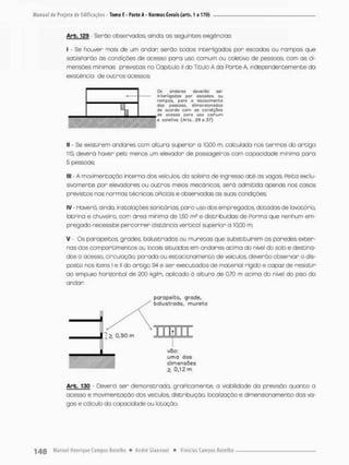 Arb, 129 Serão Observadas, ainda, as seguintes exigências:
I - Se houver mais de um andar; serão todos interligados por escadas ou rampas que
satisParão òs condições de acesso para uso comum ou coletivo de pessoas, com as di-
mensões minimas previstas no Capitulo ll do Titulo A da Parte A, independentemente da
existência de outros acessos;
Os andares deverõo ser
interligados por escadas nu
rompas, para o e s c o a m e n t o
dos pessoas, dimensionadas
de acorda com as condíç&tís
de acessa para usa c o m u m
• calellva (Arts. 39 o 37)
II • Se existirem andares com altura superior a 10.00 m, calculada nos termos do artigo
115, deverá haver pelo menos um elevador de passageiros com capacidade mínima para
5 pessoas;
llt - A movimentação interna dos veículos, da soleira de ingresso a t é as vagas, Peita exclu-
sivamente por elevadores ou outros meios mecânicos, será admitida apenas nos casos
previstos nas normas técnicas oPiciais e observadas as suas condições;
IV • Haverá, ainda, Instalações sanitárias, para uso desempregados, dotadas de lavatõrio.
latrina e chuveiro, com área mínima de 1,50 m? e distribuídas de Porma que nenhum em-
pregado necessite percorrer distância vertical superior a 10,00 rn;
V - Os paropeitos, grades, balustradas ou muretas que substituírem as paredes exter-
nas dos comportimentos ou locais situados em andares acima do nivel do solo e destina-
dos a acesso, circulação, parado ou estacionamento de veículos, deverão observar o dis-
posto nos itens l e H do artigo 94 e ser executados de material rígido e copoz de resistir
ao empuxo horizontal de 200 kg/m, aplicado ò altura de 0,70 m acima do nível do piso d o
andar
porapeito, grade,
balusírado, murelo
3
vâo:
uma das
dimensões
0,12 rn
Arb. 130 - Deverá ser demonstrada, graPicamente, a viabilidade da previsão quanto a
acesso e movimentação das veículos, distribuição, localização e dimensionamento das va-
gas e cálculo do capacidade ou lotação,
 