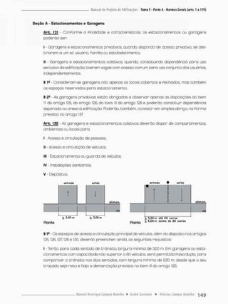 Seção A - Estacionamentos e Garagens
Arb. 131 - ConPorme o Pinaiidade e características, os estacionamentos ou garagens
poderão ser:
I - Garagens e estacionamentos privativos, quando, dispondo de acesso privativo, se des-
tinarem a um sã usuãrio, Família ou estabelecimento;
II - Garagens e estacionamentos coletivos, quando, constituindo dependência pora uso
exclusivo da ediPicação, tiverem vagas com o cesso comum para uso conjunta dos usuários,
independentemente.
§ 1» - Consideram-se garagens não apenas os locais cobertos e fechados, mas também
os espaços reservados para estacionamento.
§ 2" - As garagens privativas estão obrigadas a observar apenas as disposições do item
1
1 do artigo 125 do ortigo 126, do item lll do artigo 128 e poderão constituir dependência
separada ou anexa à ediPicação. Rxíerâo, também, consistirem simples abriga na Porma
prevista no artigo 137
Arb. 132 - As garagens e estacionamentos coletivos deverão dispor de comportimentos,
ambientes ou focais para:
I • Acesso e circulação de pessoas:
II - Acesso e circulação de veiculas;
III - Estacionamento ou guorda de veículos
IV - Instalações sanitãrias;
V - Depósitos,
entrada saTda sfitrado 9 soTda
Planta Planta * oel™ tfe 60 í 0 '™
§ 1
® Os espaços de acesso e circulação principal de veículos olém do disposto nos artigos
I25t 126.127! 128 e 130, deverão preencher, ainda, os seguintes requisitos:
I - Terão, para cada sentido de trânsito, largura mínima de 3,00 m. Em garagens ou esta-
cionamentos com capacidade não superior a 60 veículos, serã permitida Paixa dupla, para
comportor o trânsito nos dois sentidos com largura mínimo de 550 rn, desde que o seu
troçado seja reto e haja a demarcação prevista no item lll do artigo 125;
 