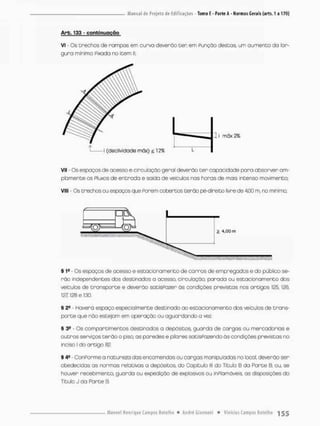 Arb. 133 - conbirHJQção
Vi - Os trechos de rampas em curva deverão cer em Punção desças um oumenco do lar-
gura mínima Fixada no item II:
VII - Os espaços de acesso e circuloção geral deverão cer copacidode para absorver a in-
ata mente os Ptuxos de entrada e saida de veiculas nos horas de mais incenso movimento;
VIII - Os trechos ou espaços que Porem cobertos cerão pé-direito livre de 4,00 m, no mínimo;
§ 1B Os espoços de acesso e estacionamento de carros de empregados e do público se-
rão independentes dos destinados o acesso, circulação, parada ou estacionamento dos
veículos de transporte e deverão satisPozer às condições previstas nos artigos 125,126,
127 128 e 130.
§ 2a • Haverã espaço especialmente destinado ao escacionomento dos veículos de trans-
porte que não estejam em operoçõo ou aguardando a vez.
§ 3® - Os com pare imencos destinados a depósitos, guarda de cargas ou mercadorias e
outros serviços terão o pisa as paredes e pilares satisPozendo ãs condições previstas no
inciso I do artigo 82.
I 4a ConPorme a nacureza das encomendas ou cargas manipuladas no local. deverão ser
obedecidas as normas rebeivas a depósieos, do Capiculo lll do Titulo B da Parte B, ou, se
houver recebimento, guardo ou expedição de explosivos ou inPlamãveis, as disposições do
Titulo J do Parte B.
 