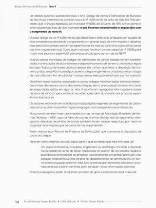 Um desces autores, quando escreveu o livro "Código de Obros e EdiPicaçces do Município
de São Paulo' rePerindo-se à então nova Lei ns 11223. de 25 de junho de 1992 {Ed. Piní). per-
cebeu que a onciga legislação. Lei municipal ns 8.266. de 20 junho de 1975, tinha valores e
inPormações t ô n i c a s de alto interesse e que Picariam abandonados e esquecidos com
o surgimento da nova lei,
O texto ancigo da Lei nfl £256 ero do tipo decai hista e tinha sido produzido por equipes de
alDo competêncio abordando e organizando um grande leque de informações e detalhes.
Esse cexto nôo nomeava as normas especiFioa mente, mas, co contrário ia dardo boa ponte
das inPormações cécnieas. Como jogar tudo isso Poro com o novo código [Lei n311.228) q,ue é
muito mais sucinto e superPiciol, pois direciona cudo para os normas do ABNT?
Outros textos municipais de códigos de ediPicações de várias cidades tinham também
dados e oriencações de alco inceresse, independentemente de serem ou não textos legais
em vigor Todas as verdades técnicas dessas leis cinham que estar à disposição {de ma-
neiro prãcico e de Pãcil acesso) para jovens cofegas er.genheiros, arquitetos e cecnólogos
de todo o Brasil, a Fim de subsidiar novos projecos, execução de obras e sua monucenção.
Decidiram esces oucores, associados a outros colegas, recolher dados técnicos existen-
tes em leis, decretos e outros documencos legais, sem a preocupação de levar em conta
se esses dados escão em vigor ou não, A isso Param agregados inPormações e dados
técnicos de vãrias origens e de outras publicações, além da inclusão das próprios experi-
ências dos autores
Os autores entraram em contato com associações regionais de engenheiros de todo o
pois para recolher mais inPormações e agregar outras experiências proPassionais.
Procuramos cambem Fazer amarrações com as normas da Associação Brasileira de Non-
mos Técnicas - ABNT, que, na Patoa de outras normas OFÍCIOis são de seguimento obri-
gatório. Assuntos recolhidos de jornois tombém Ponam usados nessa luta par reunir e
organizar inPormações que de outra Porma se perderiam.
Assim nasceu esce "Manuol de Projecos de EdíPicoções", que colocamos ã disposição de
todos os colegas
Para ser cloro, vejamos um caso cípico para o qual se deseja que esce livro seja útil:
Um jovem profissional arquiteto, engenheiro ou tecnplogo, morando e atuando
numa cidade de cerca de 80.000 habitantes no interior de um estado, recebe a
incumbência proFissional de projetar Punclonalmente um prédio para ser uma
estação rodoviório ou uma central de abastecimento de alimencos em um ter-
reno sem ocupação onterion Esce livro Retendo dar elementos técnicos Funcio-
nais poro isso e abrir caminhos para se obter novas informações técnicos.
Cremos e desejo mos estar produzindo um cexoo de apoio e reReréncia inicial muito útil
 
