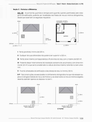 Seção O - Portarias o Biiheterias
Arb. 141 - As porcarias, guaritas e abrigos pora guarda, quando justiPicados pela cate-
goria da ediPicação, poderão ser localizadas nas Paixas de recuos mínimos obrigatórios
desde que observem os seguintes requisites;
diviso
> 1.50 m
a inham.
1,50 m
recuo
de frente
inalo!oçüd ssnilSfia
(opcional) > 1,20 m '
O
poderio
< 3,00 m
< 3,00 m
I • Terão pé-direito mínimo de 2,30 m;
II - Qualquer de suos dimensões não poderá ser superior a 3,00 m,
III - Terão área máxima correspondente a 1% da área do lote, com o máximo de 9,00 rn2;
IV - Poderão dispor internamente de instalação sanitária de uso privativo, com área mini-
ma de 1,20 m2, e que será considerada no cálculo do área máxima rePerida no item ante-
rior;
V • Ficarão aPastadas da ediPicação e das divisas do lote, na mínimo, 1,50 m;
§ I4 Tais conscruções, se executadas no alinhamenco de logradouros que não escejam su-
jeitos ã obrígatoriedadede recuo de Prente ou se observados os recuos mínimos exigidos,
deverão atender apenas ao disposco no item I
diviso
£ l.Sfl m
t l,Hm
( q u a n d o h o u w r r e c u o '
lateral obnqatdrro)1
£ l.&Om
( q u a n d ú houver r t c u o
lateral obrigalfiflo)
E Frontal
í l,5fl m
í 5,00 m
 