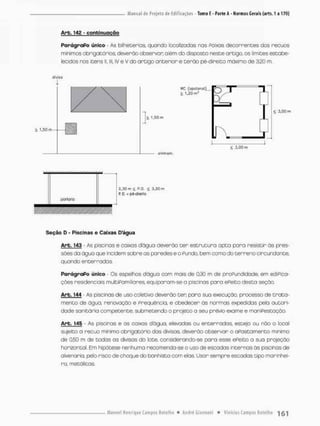 Arb. 14g - continuação
ParágraPo único - As bilheterias, quando localizadas nas Aoixas decorrentes das recuos
mini mas obrigatórios, deverão observar além do disposto neste ortigo, os limites estabe-
lecidos nos itens S
I
, lll, IV e V do artigo oncerior e terão pé-direito máximo de 320 m,
divise
1,50m-
V C (opcional),
> I.JOíii'
1
> 1,50 «n
J ,
< 5,00 m
£ 3,00 m
alinham.
2 , 3 0 m < P . D . £ 3 , 2 0 r
R D, = pé-direito
Seção D - Piscinas e Caixas Dágua
Arb, 143 - As piscinas e caixas d'águo deverão ter estrutura apta para resistir ãs pres-
sões da água que incidem sobre as paredes e o Fundo, bem oomo do terrenocircundante,
quando enterradas.
ParágraPo único - Qs espelhos dágua com mais de 0,30 m de proPundidade, em ediPica-
ções residenciais mulCiPamiliares, equiporam-sea piscinas pora ePeito desta seção
Arb. 144 - As piscinas de uso colecivo deverão cen para sua execução, processo de trata-
mento de água, renovação e Freqüência, e obedecer as normas expedidas pelo autori-
dade sanicária compecence. submecendo o projeto o seu prévio exame e maniPestaçáo
Arb, 145 - As piscinas e as caixas dágua, elevodas ou enterradas, esceja ou não o local
sujeito a recuo mínimo obrigatório das divisas, deverão observar o aPastamenco mínimo
de 0,50 m de todas os divisas do lote, considerando-se para esse ePeito o sua projeção
horizontal Em hipótese nenhuma recomenda-se o uso de escodas incernos ãs piscinas de
alvenaria, pelo risco de choque do banhista com elas Usar sempre escadas dpo marinhei-
ro, metálicas,
 