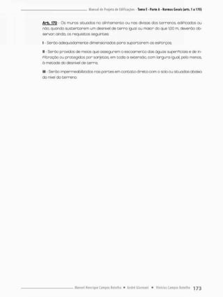 Arb. 170 Os muros situados no alinhamento ou nas divisas dos terrenos ediPicados ou
não, quando sustentarem um desnível de t e r r a igual au maior do que 1,00 m, deverão ob-
servar ainda, os requisitos seguintes:
I - Serão adequadamente dimensionados pora suportarem osesPorços
II - Serão providos de meios que assegurem o escoamento das águas superpiciais e de in-
filtração ou protegidos por sarjetos, em tcda a extensão, com lorgura igual, pelo menos,
à metade do desnível de terra.
III - Serão impermeabilizados nas partes em contato direto com o solo ou situados aboixo
do nível do terreno.
 