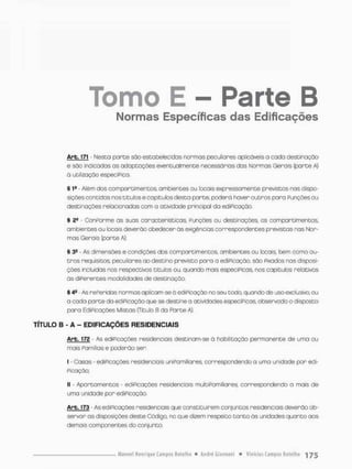 Tomo E - Parte B
Normas Específicas das Edificações
Arb. 171 - Nesta porte sõo estobelecidas normos peculiares aplicáveis a cada destinação
e são indicadas as adaptações eventualmente necessárias das Normas Gerais [parte A)
a utilização especiPica.
§ 1a - Além dos comportimentos, ambientes ou locais expressamente previstos nas dispo-
sições concidas nos títulos ecapitulas desta parte, poderá haver outros para Punções ou
desti nações relacionados com a atividade principal da ediPicação
§ 2® • Conporrne os suas características Punções ou destinações, os comportimentos,
ambientes ou locais deverão obedecer ãs exigências correspondentes previstas nas Nor-
mos Gerais (parte A}.
§ 34 - As dimensões e condições dos comportimentos, ambientes ou locais, bem como ou-
tros requisitos, peculiares ao destino previsto para a ediPicação, são Pixados nas disposi-
ções incluídas nos respectivos títulos ou, quando mais especiPicos, nos capítulos relotivos
òs diPerentes modalidades de destinaçõo.
§ 4B - As rePeridas normas aplicam-se ò ediPicação no seu todo, quando de uso exclusivo, ou
a cada parte da ediPicação que se destine a atividades especíPicas, observado o dfsposto
pora EdiPicações Mistas (Titulo B da Parte A),
TÍTULO B - A - EDIFICAÇÕES RESIDENCIAIS
Arb. 172 - As ediPicações residenciais destinam-se ò habilitação permanente de uma ou
mais Pamílias e poderão ser;
I • Casas - ediPicações residenciais uniPamiliares correspondendo a uma unidade por edi-
Picação;
II - Apartamentos - ediPicações residenciais multiPamiliares, correspondendo a mais de
uma unidade por ediPicação,
ArE-173 - As ediPicações residenciais que constituírem conjuntos residenciais deverão ob-
servar os disposições deste Código no que dizem respeito t a n t o òs unidades quanto aos
demais componentes do conjunto.
 