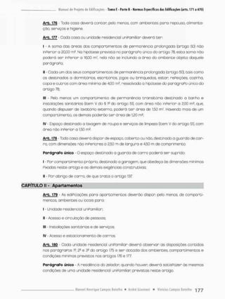 Art.J7jS - Toda cosa deverá contar; pelo menos, com ambientes pora repouso, alimenta-
ção, serviços e higiene.
Arb. 177 - Cada casa ou unidade residencial uniPamiliar deverá ter:
I - A soma das áreas dos compareimentos de permanência prolongada (artigo 50) não
inperior o 20,00 m*. Na hipótese prevista no parágraPo único do artigo 78, esta soma não
poderá ser inPerior a 16,00 mJ, nela não se incluindo a óreo do ambiente objeto doquele
parágraPo;
II - Cada um dos seus comportimentos de permanência prolongada (artigo 50), tois como
os destinados a dormitórios, escritórios, jogos ou brinquedos, estar refeições, cozinha,
copa e outros com área minima de 4,00 m?, ressalvada a hipótese do parágraPo único do
artigo 76:
III - Pelo menos um compartimento de permanência transitónia destinado a banho e
instalações sanitárias (item V do § í2 do artigo 51). com área não inPerior a 2.00 m2. que.
quando dispuser de lavotório externo, poderá t e r óreo de 150 rnr. Havendo mais de um
compartimento. os demais poderão t e r área de 1.20 m*
IV - Espaço destinado o lavagem de roupa e serviços de limpeza (item V do ortigo 51}, com
área não inPerior a 1,50 m£.
Arb.. 176 - Toda casa deverá dispor de espaço, coberto ou não, destinada a guarda de car-
ro, com dimensões não inPeriores a 2,50 m de largura e 4,50 m de comprimento.
ParágraPo único - O espaço destinado a guorda de carro poderá ser suprido:
I - Por comportimento próprio, destinada a garagem, que obedeça òs dimensões mínimas
Pixadas neste artigo e os demais exigências construtivas;
II • Por abrigo de carro, de que t r a t a o artigo 137
CAPÍTULO II - Apartamentos
Arb. 179 - As ediPicações paro apartamentos deverão dispor, pelo menos, de comporti-
mentos, ambientes ou locais para:
I - Unidade residencial uniPamiliar.
II - Acesso e circulação de pessoas:
III instalações sanitárias e de serviços;
IV - Acesso e estacionamento de carros
Arb. 180 * Cada unidade residencial uniPamiliar deverá observar as disposições contidas
nos parãgraPos lff, e 3 9 do artigo 175 e ser dotada dos ambientes, oompartimentos e
condições mínimas previstos nos artigos 176 e 177
ParágraPo único - A residência do zelador quando houver deverá satisPozer òs mesmos
condições de uma unidade residencial uniPamiliar previstas neste artigo.
 