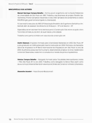 Ml NICURRÍCULO DOS AUTORES;
Manoel Henrique Campos Botelho - Formou-se em engenharia civil na Escola Politécnico
da Universidade de São Paulo em 1965. Trabalhou nas empresas de projeto Planidro (sa-
neamento), Pramon (projetos induseriais e civis), CNEC (projetos de saneamento e civis) e
EMURB (órgão governamental ligado à urbanização).
Foi secretário executivo da ABES SP (Associação Brasileiro de Engenhorio Sanitária e Am-
biental}, além d© assessor do diretoria do Sinduscon - SP ® do Seconci - SP
Especializou-se em escrever livros técnicos poro a Construção Civil entre os quais o livro
"Concreto armada eu te ama", do qual nasceu uma coleção.
Tnabolha como perito e árbitro em assuntos da construção civil.
André Giannoni, Arquiteto Formado pelo Universidade Mackenzie em 20CQ., São Paulo, SP
e pós-graduado em Edificações pela mesma Instituição em 2006. Participou da Exposição
Geral de Arquitetos na 6a Bienal internacional de Arquitetura em São Paulo no ono de
2QQ& Atualmente possuí escritório próprio, desenvolvendo projetos na área residencial e
comercioI, Desenvolveu neste livro a consultoria e revisão da parte orquitetõnico.
Vinícius Campos Botelho - Advogado Ponmado pelas Faculdades Metropolitanas Unidas
- FMU, São Paulo, SP no ano 2000. Trabalhou como advogado r o Banco Real. assim como
atuou como profissional liberal em assuntos do Direito de Construir e Direito Urbanística
Alexandre Incontri - Rotos {incontri@uolconrt.br}
 