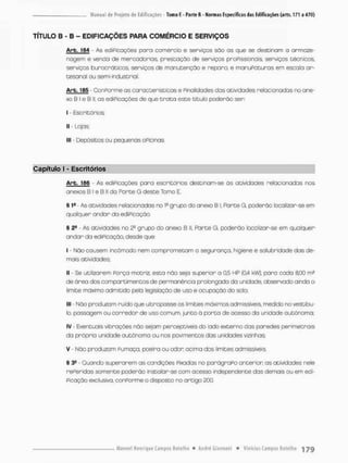 TÍTULO B - B - EDIFICAÇÕES PARA COMÉRCIO E SERVIÇOS
Arb. <84 - As ediPicoções poro comércio e serviço® são os que se destinam a armaze-
nagem e vendo de mercadorias, prestação de serviços proPissionois, serviços técnicos,
serviços burocráticos, serviços de manutenção e reparo, e manuPaturas em escalo ar-
tesanal ou semi-industrial.
Arb. 185 - ConPorme as características e Finalidades das atividades relacionadas no ane-
xo B I e B II, os ediPicações de que t r a t a este título poderão ser;
i • Escritórios;
ll - Lojas;
llt - Depósitos ou pequenas oPicinas
Capítulo I - Escritórios
Arb. 156 - As ediPicações para escritórios destinam-se ãs atividades relacionadas nos
anexos B l e B ll da Porte G deste Tomo E.
§ 1a As atividades relacionadas no Ia grupo do anexo B I, Forte G, poderão localizar-se em
qualquer andar do ediPicação.
§ 22 As atividades no 2a grupo do anexo B ll, Parte G. poderão localizor-se em qualquer-
andar da ediPicação, desde que
I - Não causem incômodo nem comprometam a segurança, higiene e salubridade das de-
mais atividades;
II • Se utilizarem Porça motriz, esta não seja superior a 0,5 HP (0,4 kw), para cada SlOO m^
de órea dos comportimentos de permanência prolongada da unidade, observodo ainda o
limite mãximo admitido pela legislação de uso e ocupação do solo;
III - Não produzam ruído que ultraposse os limites máximos admissíveis, medido no vestibu-
lo, passagem ou corredor de uso comum, junto õ porta de ocessa da unidade autônoma;
IV - Eventuais vibrações não sejam perceptíveis do lado externo das paredes perimetrais
da própria unidade autônoma ou nos pavimentos dos unidades vizinhas;
v - Não produzam Pumaça, pceira ou odon ocima dos limites admissíveis.
5 3S - Quando superarem as condições Pixadas no parágraPo anterior as atividades nele
rePeridas somente poderão instalar-se com acesso independente das dermass ou em edi-
Picação exclusiva, conPorme o disposto no artigo £00.
 
