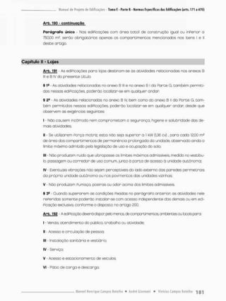 Arb. 190 - conbinuqção
ParágraPo único - Nos ediPicações com área total de construção iguol ou inPerior o
750,00 m2, serão obrigatórios apenas os comportimentos mencionados nos Itens I e II
desce ortigo.
Capítulo II - Lojas
Arb. 191 - As ediPicações para lojas destinam-se òs atividades relacionadas nos anexos B
lll e B iV do presente titub.
§ 1a - As atividades relacionadas no anexo 6 lll e no anexo B l da Parte G. também permiti-
dos nessas ediPicações, poderão localizar-se em qualquer andan
§ 21
- As atividades relacionadas no anexa B IV bem como do anexo B II da Parte G, tam-
bém permitidos nessas ediPicações, poderão localizar-se em qualquer andar desde que
observem as exigências seguintes:
I - Não causem incômodo nem comprometam a segurança, higiene e sólubrsdade dos de-
mais atividades:
II - Se utilizarem Porça motriz, esta não seja superior a 1 kW (1,36 cv), para cada 12,00
de órea dos comportimentos de permanência prolongada da unidade, observado ainda o
limite máximo admitido peta legislação de uso e ocupação do sola
III - Não produzam ruído que ultrapasse os limites máximos admissíveis, medido no vestíbu-
lo, passagem ou corredor de uso comum, junto ã porta de acesso ò unidade autônoma:
IV - Eventuais vibrações náo sejam perceptíveis do lado externa das poredes perímetrois
da própria unidade autônoma ou nos pavimentos dos unidcdes vizinhas;
V Náo produzam Pumaça, poeiras ou odor acima dos limites admissíveis.
§ 3e - Quando superarem as condições Pixados no parágraPoanterion; as atividades nele
rePeridas somente poderão instalar-se com acesso independente das demais ou em edi-
Picação exclusiva, conPorme o disposto no artigo 200.
Arb. 192 - A ediPioaçãocte^rá depor peb menos de comportamentos ambientes ou bcais para:
I - Venda, atendimento do público, trabalho ou atividade;
II - Acesso e circ ulação de pessoa;
III - Instalação sanitária e vestiário;
IV - Serviço:
V - Acesso e estacionamento de veículos;
VI - Pátio de carga e descargo.
 