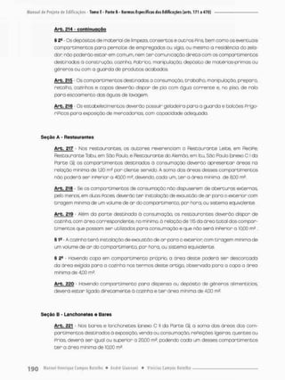 Arb. £14 - conbinuoçõo
§ 2S - Os depósitos de material de limpeza, consertas e outros Pins, bem como os eventuais
comportimentos para pernoite de empregados ou vigia, ou mesmo a residência do zela-
dor nõo poderão estor em comum, nem t e r comunicação direta com os comportimentos
destinados ã construção, cozinha, Pobrico, manipulação, depósito de matérias-primas ou
gêneros ou com a guarda de produtos acabados
Arb. 215 • Os comportimentos destinados o consumação, trabalho, manipulação, preparo,
retalho, cozinhas e copos deverão dispor de pia com ógua corrente e, no piso, de ralo
para escoamento das águas de Javagem.
Arb. 216 - Os estabelecimentos deverão possuir geladeira para a guarda e balcões Priga-
riPicos paro exposição de mercadorias, com capacidade adequada.
Seção A - Restaurantes
Arb. 217 Nos nestourantes, os autores reverenciam o Restaurante Leite, em ReciPe;
Restaurante Tabu, em São Paulo, e Restaurante do Alemão, em Itu, São Paulo (anexo CI da
Parte Gj); os comportimentos destinados ã consumação deverão apresentar áreas na
relação mínima de 1.20 mJ por cliente servida A soma das áreas desses comportimentos
nõo poderá ser inPerior a 40,00 m2, devendo, cada um, ter a área mínima de 8,00 m2
Arb. 21B - Se os comportimentos de consumação não dispuserem de aberturas externas
pelo menos, em duas Paces deverão ter instalação de exaustão de ar para o exterior com
tiragem minima de um volume de ar do compartimento, por hora, ou sistema equivalente.
Arb. 219 - Além da parte destinada d consumação, os restourontes deverão dispor de
cozinha, com área correspondente, no minimo, ò relação de 1:15 da área total dos compor-
timentos que jDOssam ser utilizados para consumação e que não será inPerior a 10,00 m2 .
§ l4 A ooznhn t e r á instalação de exaustão de ar para o exterior, com tiragem minima de
um volume de ar do compartimento por hora, ou sistema equivalente,
§ 24 • Havendo copa em compartimento próprio, a área deste poderá ser descontada
da área exigida para o cozinha nos termos deste artigo, observada para a copa a área
minima de 4.00 mã.
Arb, 220 - Havendo compartimento pora dispensa ou depósito de gêneros alimentícios,
deverá estar ligado diretamente á cozinho e t e r área minima de 4.00 m2.
Seção B - Lanchonetes e Bares
Arb. 221 - Nos bares e lanchonetes (anexo C ll da Parte G), o soma das áreas dos com-
portimentos destinados ã exposição, venda ou consumação, rePeições ligeiras, quentes ou
Prias. deverá ser igual ou superior a 20.00 m2, podendo cada um desses comportimentos
t e r a órea minima de 10,00 m2,
 