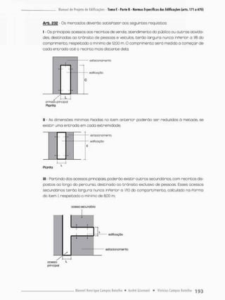 Arb, 232 - Os mercados deverão satisPozer aos seguintes requisitos
I - Os principais acessos aos recintos de venda, atendimento do público ou outras ativida-
des, destinadas ao trânsito de pessoas e veículos, terão largura nunca inperior a 1/3 do
comprimento, respeitada o minimo de 12,00 m O comprimento será medida a começar de
cada entrada oté o recinto mais distante dela;
cslacoriarncnto
ediSocçòo
7TT
cnsodo principal
Planta
II - As dimensões mínimas Pixadas no item anterior poderão ser reduzidos ã metade, se
existir uma entrada em cada extremidade;
eifoctoriornento
edifcaçõo
Plania
lll - Partindo dos acessos principais, poderão existir outros secundários, com recintos dis-
postos ao longo do percurso, destinado ao trânsito exclusivo de pessoas. Esses acessos
secundários terão largura nunca inPerior a 1/10 do compartimento, calculado na Porma
do item I. respeitado o mínimo de 8.CO m;
ooesso secu-idâio
edificação
estacionamento
 