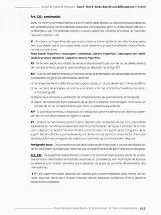 A r b , 232 - confcinugção
será. no mínimo, correspondente o 2,00 m3 para codo banco ou boxe, com possibilidade de
ser utilizada pora comercialização daquelas mercadorias; para o ePeito deste cálculo, a
proporção a ser considerada entre o número total dos recintos previstos no meraodo
não será inPerior a 1:5;
XI - As câmaras PrigoriPicos de que t r a t a o item anterior poderão ser distribuídos pelos
recintos, desde que a sua capacidade t o t a l observe a proporcionalidade minima Píxada
no mencionado item;
Nota: balcão PrlgoriPlco - estocogem + visibilidade. Câmara PrigarfPIca - estocagem sem visibili-
dade do produto. Geladeira - pequena câmara frigorífica.
XII - Se houver seção incumbida da venda e desossomento de carnes ou de peixes, deverá
t e r compartimento próprio, que satisPoço ao disposto no artigo 227;
XIII Outros comportimentos ou recintos, ainda que semiabercos, destinados a comércio
ou depósito de gêneros alimentícios deverão;
a) ter ároa rãa ir^erbr a SCO m? e ocnter no pbno cio pisa um crxxib de diâmetro mhimode 200 m:
b) t e r os pisos, as paredes, os cantos e as a b e r t u r a s nas condições previstas nos itens I
e lll do artigo 82;
c) dispor de iluminação e ventilação de com par cimento de permanência prolongada;
d) dispor de instalação para exaustão de a r para o exterior com tiragem mínima de um
volume do a r do compartimento, por hora, ou sistema equivalente;
XIV O acondicionamento, a exposição e a venda dos gêneros alimentícios deverão obser-
var as normas de proteção á higiene e saúde,
XV - Ha«ná compartimento próprio pcro depósito dos recipientes de lixa com capacidade
equivalente ao recolhimento de lixo de 2 d bs O compartimento t e r á piso e parecfes de acordo
com o disposto na letra 'b" do item Vil, bem como torneira ccm ligação paro mangueira de la-
vagem. Será localizado na parte de servços e de Porma que permito acesso Fácil e direto aos
veículos púbicos encarregados da coleta, ccm pavimento praticamente sem degraus,
ParágraPo tíriico - Os comparaimentos destinados a administração e outras atividades de-
verão sotiSPazer ás exigências relativas aos comportimentos de permanência probngada
Arb. 233 Os supermercados {Parte G anexa C VI) caracterizam-se pela venda de produ-
t o s varados distribuídos em balcões, estantes ou protele iras, sem Formação de bancas
ou boxes e com acesso somente para pessoas, as quais se servirão diretamente das
mercadorias.
§ 1s Os supermercados d e ^ r á o t e r seções pora comercialização, peto menos, de ce-
reais, legumes, verduras e Prutas Prescas, carnes, laticínios, conservas, prbs e gêneros
alimentícios entatados.
 