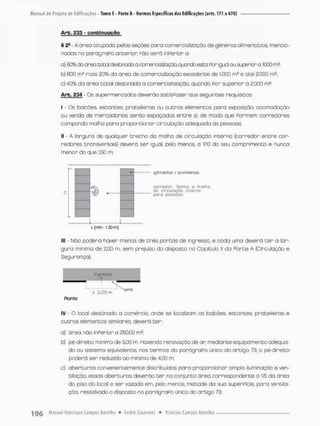 A r b . 233 - c o n f c i n u g ç ã o
§ 2- - A área ocupada pelas seções paro comercialização de gêneros alimentícios mencio-
nados no parágraPo anterior não será inperior a
a) 60% da ói^ea total ctestineda a comerablíziaçõa quando esta For igual ou superior a 1
.
C
O
Q m3;
b) 600 rn2 mais 20% da área de comercialização excedente de 1.000 m2 e até 2.0C0 m2;
c) 40% da ãrea total destinada a comercialização, quando Por superior a 2.000 m2
Arb. 234 - Qs supermercados deverão satisPozer aos seguintes requisitos:
I • Os balcões, estantes, prateleiras ou outras elementos para exposição, acomodação
ou venda de mercadorias senão espaçados entre si, de modo que Pormem corredores
compondo malha pora proporcionar circulação adequada ãs pessoas:
II - A largura de qualquer trecho do malho de circulação interna [corredor entre cor-
redores transversais) deverá ser igual, pelo menos, o 1/10 da seu comprimento e nuneo
menor do que 1.50 m;
gôndolas / oroteleiros
corredor: forme o malhe
de circulação interno
para pessoas
L (m'n -1.50 m)
lll - Não poderá haver menos de três portas de ingresso, e coda umo deverá t e r a lar-
gura mínimo de 2,00 m, sem prejuízo do disposto no Capitulo II da Farte A (Circulação e
Segurança);
ingresso
> 3,00 m ' ^
Ptonta
IV - O local destinado a comércio, onde se localizam os balcões, estantes prateleiras e
outros elementos similares, devera ter.
a) área não inPerior o 250,00 m2;
b) pé-direito mínimo de 5iOQ m. Havendo renovação de ar mediante equipamento adequa-
do ou sistema equivalente, nos termos do parágraPo único do artigo 73, o pé-direito
poderá ser reduzido ao mínima de 4.00 m;
c) aberturas convenientemente distribuídos pora proporcionar amplo iluminação e ven-
tilação; essas aberturas deverão ter no conjunto área correspondente a l/S do área
do piso do local e ser vazada em, pelo menos, metade da sua superPície, para ventila-
ção, ressalvado o disposto no parágraPo único do ortigo 73;
 