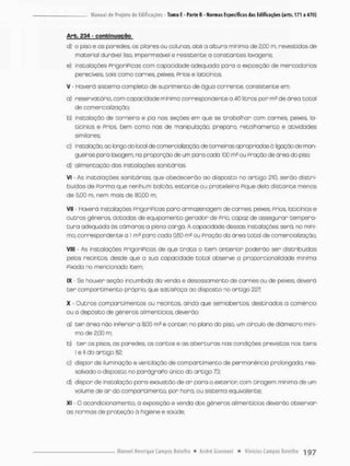 Arb. £34 - c o n t i n u a ç ã o
d) o piso e os paredes, os pilares ou colunas, até a altura mínimo de 2,00 m, revestidos de
material durável liso, impermeável e resistente a constantes lavagens;
e) instalações PrigoriPicas com copacidode adequada paro a exposição de mercadorias
perecíveis, tais como carnes, peixes, Prios e laticínios
V - Haverá sistema completo de suprimento de água corrente, consistente em
a) reservatório, oom capacidade mínima correspondentea 40 litros por mH de área total
de comercialização;
b) instalação de torneira e pia nos seções em que se trabalhar com carnes, peixes, la-
ticínios e Prios bem como nas de manipulação, preparo, retalhamento e atividades
similares;
c) instalação, ao longo do local de oorneraializoção, de torneiras apropriadas á ligação de man-
gueiras para lowagem, na proporção ds um para ccda 100 ou Praçõo de área do piso;
d} alimentação das instalações sanitários.
Vi • As instalações sanitárias, que obedecerão ao disposto no artigo 210, serão distri-
buídas de Porrna que nenhum balcão, estante ou prateleira Pique delo distante menos
de 5,00 m, nem mais de 80,00 m;
Vil - Haverá instalações prigorípicas para armazenagem de carnes, peixes, prios, laticínios e
outras gêneros, dotodas de equipamento gerador de PriQ capoz de assegurar tempera-
t u r a adequada òs câmaras a plena carga. A capacidade dessas instalações será, no mini-
mo, correspondente o 1 m3 para coda 0,50 m2 ou Pração da ãrea total de comercialização;
VIII - As instalações prigorípicas de que t r a t a o item anterior poderão ser distribuídas
pelos recintos desde que a sua capacidade total observe a proporcionalidade mínimo
Píxada no mencionado item;
IX Se houver seção incumbido da venda e desossamento de carnes ou de peixes, deverá
t e r compartimento próprio, que satisPoça ao disposta no artigo 227;
X - Outros comportimentos ou recintos, ainda que semiabertos, destinados a comércio
ou a depósito de gêneros alimentícios, deverão;
a) ter área não inPerior a 8,00 m? e conter no plano do piso, um circulo de diâmetro míni-
mo de 2,00 m;
b} t e r os pisos, as paredes, os cantos e as aberturas nas condições previstas nos itens
I e ll do artigo 82;
c) dispor de iluminação e ventilação de compartimento de permanência prolongada, res-
salvado o disposto no parágraPo única do artigo 73;
d) dispor de instalação para exaustão de a r para o exterior oom tiragem mínima de um
volume de a r do compartimento, por hora. ou sistema equivalente;
XI O aoondicionamento, a exposição e venda dos gêneros alimentícios deverão observar
as normas de proteção ã higiene e saúde;
 
