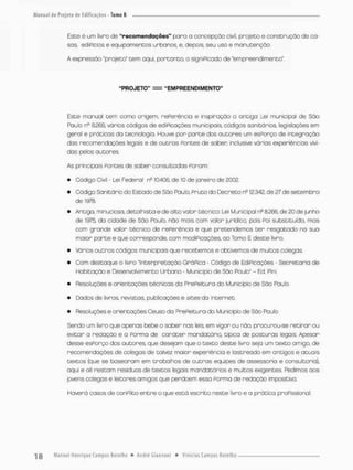 Este é um livro de "recomendações" paro a concepção civil, projeto e construção de ca-
sos. ediPicios e equipamentos urbanos, e, depois seu uso e manutenção.
A expressão "projeto" tem aqui. portanto, o signi Picado de "empreendimento"'.
"PROJETO" — "EMPREENDIMENTO"
Este manual tem como origem, nePerência e inspiração a antiga Lei municipal de São
Paulo n° S266, vários códigos de ediPicaçòes municipais., códigos sanitários, legislações em
geral e próticas da tecnologia. Houve por porte dos outores um esPorço de integração
dos recomendações legois e de outras Pontes de saber inclusive várias experiências vivi-
dos pelos autores.
As principais Pontes de saber consultadas Ponam:
• Código Civil - Lei Federol n° 10.406, de 10 de janeiro de 200(2.
• Código Sanitário do Estado de Sòo Paulo, Pruto do Decreto ne 12.342, de 27 de setembro
de 1978,
• Antiga, minuciosa, detalhista e de alto valor técnico: Lei Municipal nc 8.266. de 20 de junho
de 1975, do cidade de São Poulo, não mais com valor jurídico, pois Poi substituída, mas
com grande valor técnico de rePeréncia e que pretendemos ter resgatado no suo
maior parte e que corresponde, com modiPicações, ao Tomo E deste livro
• Vários outros códigos municipais que recebemos e obtivemos de muitos colegas.
• Com destaque o livro "Interpretação GráPica - Código de EdiPicações • Secretaria de
Habitação e Desenvolvimento Urbano - Município de São Poulo" - Ed. Pini
• Resoluções e orientoções técnicas da PrePeituro do Município de São Paulo.
• Dados de livros revistos, publicações e sites da internet.
• Resoluções e orientações Ceuso da PrePeituro do Município de São Paulo.
Sendo um livro que apenas bebe o saber nas leis. em vigor ou rvôa procurou-se retirar ou
evitar a redação e a Forma de caráter mandotórío, tipica de posturas legais Apesar
desse esPorço dos autores que desejam que o texto deste livro seja um texto amigo, de
recomendações de colegas de talvez maior experiência e lastreado em antigos e atuais
textos (que se boseoram em trabalhos de outras equipes de assessor ia e consultoria),
aqui e ali restam resíduos de textos legais mandatários e muitos exigentes. Pedimos aos
jovens coíegas e leitores amigos que perdoem esso Forma de redação impositiva
Haverá casos de conplito entre o que está escrito neste livro e a prática profissional.
 