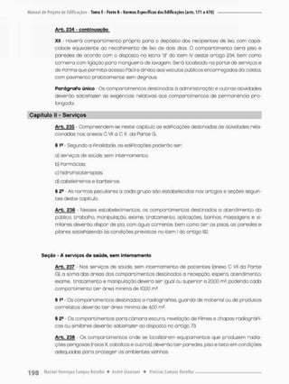 Arb. £34 - continuação
Xli - Hovero compartimento próprio poro o depósito dos recipientes de lixo, com capa-
cidade equivalente ao recolhimento de lixo de dois dias. O compartimento t e r á piso e
paredes de acorda com o disposto na letra "d" do item IV deste artigo 234, bem como
torneira com ligação para mangueira de lavagem. Será localizado na parte de serviços e
de Porma que permita acesso Pácil e direto aos veículos públicos encarregados da coleta,
com pavimento praticamente sem degraus
ParágraPo único - Os comportimentos destinados à administração e outras atividades
deverão satisPozer as exigências relativas aos com pare imencos de permanência pro-
longada
Capítulo II - Serviços
Arb, £35 - Compreendem-se neste capitulo as educações destinados às atividades rela-
cionados nos o nexos C VII a C X da Parte G
§ 1S - Segundo a pinaiidode, os ediPicações poderão ser:
a) serviços de soúde. sem internamento;
b) Parmócias;
c) hidroPisioterapios:
d) cabeleireiros e barbeiros
% 2fi As normas peculiares a cada grupo são estabelecidas nos artigos e seções seguin-
tes deste capítulo.
Arb. 236 - Nesses estabelecimentos, os comportimentos destinados o atendimento do
público, trabalho, manipulação, exame, tratamento, aplicações, banhos, massagens e si-
milares deverão dispor de pia, com água corrente, bem como t e r os pisos os paredes e
pilares satispazendo ás condições previstas no item I do ortigo 82.
Seção - A serviços de saúde, sem internamento
Arb. £37 - Nos serviços de saúde, sem internamento de pacientes {anexo C VII da Parte
G). o soma das áreas dos comportimentos destinados a recepção, espera, atendimento,
exame, tratamento e manipulação deverá ser igual ou superior a 20,00 rn2, podendo cada
compartimento t e r áreo mínima de 10,00 m2.
§ 1
® Os comportimentos destinados a radiograPias, guarda de material ou de produtos
correia tos deverão t e r ãrea mínimo de 4,00 rn2.
§ 2B Os comportimentos para câmara escura, revelação de Pilmes e chapas radiográPi-
cas ou similares deverão satisPozer ao disposta no ortigo 73,
Arb. 236 - Os comportimentos onde se localizarem equipamentos que produzem radia-
ções perigosas (raios X, cobaltos e outros), deverão ter paredes pisoe t e t o em condições
adequadas paro proteger os ambientes vizinhos.
 