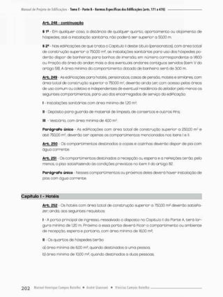 Arb, £48 - c o n t i n u a ç ã o
§ I9 - Em qualquer caso, a distõncio de qualquer quarto. apartamento ou alojamento de
hóspedes, até a instalação sanitária, não poderó ser superior a 50,00 m.
§ 25 - Mas ediPicações de que t r a t a o Capítulo ll deste título (pensionatos), com órea total
de construção superior a 750,00 rn* as instalações sanitárias para uso dos hóspedes po-
derão dispor de banheiras paro banhos de imersão, em número correspondente a lfôOO
ou Praçâo da área do andar mais a dos eventuais andares contíguos servidos (item V do
artigo 58). A área mínima do comportimento dotado de banheira será de 3.00 rn
Arb. 249 • As ediPicações para hotéis, pensionatos, casas de pensão, motéis e similares, com
área Dotal de construção superior o 783,00 m2, deverão ainda ten cem acesso pelas áreos
de uso comum ou coletivo e independentes de eventual residência do zelador peto meros os
seguintes comportimentos, para uso dos encarregados de serviço do ediPicação:
I - Instalações sanitárias com área mínima de 1.20 m2;
II - Depósito para guarda de material de limpezo, de consertos e outros Pins:
III • Vestiário, com área minima de 4,00 m2
ParágraPo único - As ediPicações com área total de construção superior a 250,00 m? e
até 750,00 m2, deverão t e r apenas os compartimentos mencionados nos itens l e ll
Arb. 250 - Cs compartimentos destinados a copas e cozinhas deverão dispor de pia com
água corrente.
Arb. 251 - Os compartimentos destinados a recepção ou espera e a rePeições terão, pelo
menos, o piso satisPa?endo ás condições previstas no item ll do artigo S2
ParágraPo único • Nesses comportimentos ou próximos deles deverá hover instalação de
pias com água corrente.
Capítulo I - Hotéis
Arb. 252 - Os hotéis com órea total de construção superior a 750,00 m2 deverão satisPa-
zen ainda, aos seguintes requisitos:
I - A porta principal de ingresso, ressalvado o disposto no Capitulo II da Parte A, terá lar-
gura mínima de 1,20 m. Próximo a essa porto deverá Picar o comporti mento ou ambiente
de recepção, espera e portoria, com área mínima de 16,00 m2;
II - Os quartas de hóspedes terão:
a} área mínimo de 6,00 m2, quando destinados a uma pessoa;
b) área mínimo de 10,00 m2. quando destinados o duas pessoas:
 