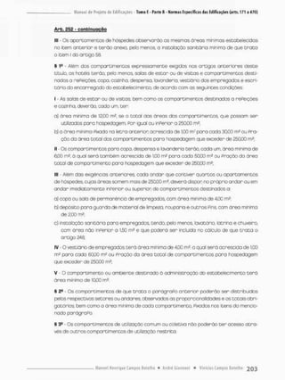 Arb. 252 - c o n t i n u a ç ã o
lll - Os apontamentos de hóspedes observarão as mesmas áneas mínimas estabelecidas
no item anterior e t e r ã o anexa, pelo menos, a instalação sanitária mínima de que t r a t a
0 item I do a r Gigo 5&
§ 1! • Além dos compartimentos expressamente exigidos nos artigos anteriores deste
título, os hotéis terão,, peto menos, salas de estar ou de visitas e comportimentos desti-
nados a refeições, copa, cozinha, despensa, lavanderia, vestiário dos empregados e escrí
tório do encarregado do estabeleci mento, de acordo com os seguintes condições
1 • As salas de estar ou de visitas, bem como os compartimentos destinados a rePeições
e cozinha, deverão, cada um, cer;
a) área minima de 12,00 m2. se o t o t a l das áreas dos comportimentos que possam ser
utilizadas poro hospedagem, Por igual ou inferior c 250.C0 m2;
b) a área mínima Fixada na letra anterior acrescida de 1,00 m2 para cada 30.00 m? ou Fra-
ção da áreo t o t a l dos compartimentos paro hospedagem que exceder de 250.00 m2;
II - Os compartimentos para copa, despensa e lavanderia terão, cada um. áreo mínima d e
6,00 rn2, á qual será também acrescida de 1,00 m2 para cada 50,00 m2 ou Pnaçãa da área
t o t a l de compartimento para hospedagem que exceder de 250.00 m2;
III - Além das exigências anteriores, cada andar que contiver quartos ou apartamentos
de hóspedes, cujas áreas somem mois de 250,00 mH, deverá dispor: no próprio andar ou em
andor imediatamente inPerior ou superior; de compartimentos destinados a:
a) copa ou saía de permanência de empregados, oorn ãrea mínima de 4.00 nrtf
b) depósito para guarda de material de limpeza, rouparia e outros Pins, com área mínima
de 2,00 m2;
c) instalação sanitária para empregados, tendo, pelo menos lavatório, latrina e chuveiro,
com área não inPerior a 1,50 m2 e que poderá ser incluído no cálculo de que t r o t a o
artigo 248;
IV - O vestiário de empregados te rã área mínima de 4j00 m2, o qual será acrescido de 1,00
m® para cada 60,00 m? ou Pração da área total de compartimentos para hospedagem
que exceder de 250.00 m2;
V O compartimento ou ambiente destinado à administração do estabelecimento t e r á
área mínimo de 10,00 m2,
§ 2S • Os compartimentos de que t r a t a o parágraPo anterior poderão ser distribuídos
petos respectivas setores ou andares, observados os p"oporcionalidades e os totais obri-
gatórios, bem como a ãrea mínima de cada compartimento. Pixados nas itens do mencio-
nado parágraPo.
§ 3fi - Os comportimentos de utilização comum ou coletivo não poderão cer acesso atra-
vés de outros compartimentos de utilização restrita.
 