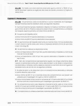 Arb, 253 - Os hotéis, com ó r e a t o t a l de construção sgual ou inPerior o 750,00 m2, po-
d e r ã o sotisPozer apenas ãs exigências das cosas de pensão, previstas no Capitulo lll
deste título.
Capítulo II - Pensionatos
Arb. 254 - Os pensionatos, casas de estudantes e outras modalidades de hospedagem
semi permanentes deverão obedecer ainda, aos seguintes requisitos:
I - A porta principal de ingresso, nessaivodo o disposto no Capitulo II da Porte A, t e r á lar-
gura mínima de 1,20 m. Próximo a essa p o r t a deverá Picar o compartimento ou ambiente
de recepção, espero e portaria, com área mínima de 8,00 rn2;
II - Os quartos de hóspedes terão:
a) área mínimo de 4,00 rn2, quando destinados a uma pessca:
b) área mínima de 8,00 rn3, quando destinados o duas pessoos
llt - Os apartamentos de hóspedes observarão as mesmas áreas mínimas estabelecidas
no item anterior e t e r ã o anexa, pelo menos, a instalação sanitária mínima de que t r a t a
0 item i do artigo 58.;
IV - Os dormitórios coletivos ou alojamentos terão;
a} órea correspondente a 4,00 m2 por leito quando destinados a hóspedes ou intennos de
mais de 12 anos de idade;
b) área correspondente a 3,00 m2 por leito, quando destinados a hóspedes ou internos
a t é 12 anos.
ê 1S - Além dos compartimentos expressamente exigidos nos artigos anteriores deste
capitulo, os pensionatos terão, pelo menos, salas de estar ou de visitas e compartimen-
t o s destinados a rePeíçôes, cozinha, despensa, lavanderia e escritório do encarregado da
estabelecimento, de acordo com as seguintes condições;
1 - As salas de estar ou de visitas bem como os compartimentos destinados a rePeiçòes
e cozinha, deverão cada um ter;
a) órea mínimo de 8,00 m2, se o total das áreas dos compartimentos. que possam ser
utilizados poro hospedagem, Por igual ou inPerior a 2EQOO m2;
b) a área minima Pixada na letra anterior acrescida de 1 m3 poro cada 35,00 mz ou Praçõo
da áreo total dos compareimentos paro hospedagem que exceder de 250,00 rn2;
II • Os compartimentos para copa. despensa e lavanderia terão, cada um, área mínima
de 4,00 m2, o qual será também acrescida de t m2 para cada 70,00 m2 ou Pração do área
t o t a l de compartimentos para hospedagem que exceder de 250,00 m2;
III - O compartimento ou ambiente destinado à administração terá área mínima de SCO m2;
 
