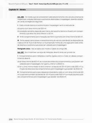 Capítulo IV - Motéis
Are. 256 Os motéis, que se caracterizo rn pelo estacionamento dos veículos próximos às
respectivas unidades distintas e autônomas destinadas à hospedagem, deverão satisPa-
zen oindo, ãs exigências seguintes;
I - Gado unidade distinta e autônoma para hospedagem será constituída de;
a) quarto com Oreo minimo de 10,00 m2;
b) instalação sanitária, dispondo, pelo menos, de lavatório, latrina e chuveiro, em compar-
timento cuja área não será inPerior a 1,50 m2;
II - Terão compartimento para recepção, escritório e portaria comi área minima de SOO m2;
llt - Terão espaço pora ocesso e estacionamento de veículos atendendo ãs disposições do
Capitulo Vlll do Título A da Parte A, e na proporção mínima de uma vaga para cada unida-
de distinto e autônoma que possa ser utilizada para hospedogem
ParágraPo único • Não se aplico aos motéis a tabela do artigo 248.
Arb. 257 - Se o motel tiver serviços de rePeições, devera, ainda, ser provido de-
I - Compartimentos para rePeições e cozinha, ligados entre si, Cada um desses compar-
timentos deverá;
a) t e r área mínima de 8,00 rn2, se o total das áreas dos compartimentos, que possam ser
utilizados poro hospedagem, Por igual ou inPerior o 250,00 m;
b) ter a área mínima Pixada ra letra anterior acrescida de 1.00 m2 para cada 3500 m2 ou
Pração da área total dos compartimentos pora hospedagem que exceder de 25QC0 m2;
II • Compartimentos para copa, despensa e lavanderia, cada um com área mínima de 4,00
m2, a qual será tombém acrescida de 1,00 m2 para cada 70,00 m2 ou Pração da área total
dos comportimentos pora hospedagem que exceder de 250,00 m2.
 
