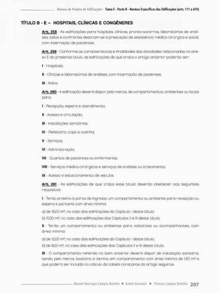 TÍTULO B - E - HOSPITAIS, CLÍNICAS E CONGÊNERES
Arb. asa - As ediPicações para hospitais clinicas, pronto-socorros, laboratórios de anali-
ses, o silos e conPraníos destinam-se ò prestação de assistência médico-cirúngica e social,
com internação de pacientes.
Arb. 259 - ConPorme as características e Pinolidodes dos atividades relacionadas na ane-
xo E do presente titub. as ediPicações de que t r a t a o artigo anterior poderão ser:
i - Hospitais;
ll o r ioa:-: o laboratóriosdearálises ca— i r t c " n a ç ã o p a c i e n t e s ;
1
1
9 - Asilos.
Arb. 260 - A ediPicação deverá dispor pelo menos, de compartimentos ambientes ou locais
paro;
I - Recepção espera e atendimento
II - Acesso e circulação;
III - Instalações sanitárias;
IV Refeitório, copa e coeinha.
V - Serviços;
VI - Administração;
VII - Quartos de pacientes ou en Permar ias;
VIII - Serviços médico-cirúrgicos e serviços de onólises ou tratamento;
IX - Acesso e estacionamento de veículos
Arb. 261 - As ediPicações de que t r a t a esse título deverão obedecer oos seguintes
requisitos
I - Terão próximo á porco de ingresso um compartimento ou ambiente para recepção ou
espera e portaria com área mínimo
a) de 16,00 m2, no caso das ediPicações do Capitulo I deste titulo;
b) 1000 m3, no cosa dos ediPicações dos Capitulas II e lll deste título;
II - Terão um compartimento ou ambiente para visitantes ou acompanhantes, com
áreo mínima;
a) de 12,00 m2, no caso das ediPicações do Capitulo I deste titulo;
b) de 8,00 mJ, no caso das ediPicações dos Capítulos li e lll deste título;
III - O compartimento rePerido no item oncerior deverá dispor de instalação sanitário,
tendo, pelo menos, lavatãrio e latrina, em compartimento com área mínima de 1.50 m^ e
que poderá ser incluída no cálculo da tabela constante do artigo seguinte.
 