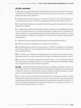 Arb. 263 - confcinugção
I - Depósito poro guarda de materiol de limpeza, de conserto e outros Pins com órea mi-
nima de 4,00 m2. Se o área cotai de construção Por igual ou inPerior a 250,00 m?, o depósito
poderá ter área mínima de 2,00 m3.
II - Compartimento para serviços com área mínima de 4,00 m2. Se a área total de cons-
trução Por igual ou inPerior o 250,00 m3, o depósito poderá t e r área mínima de 2,00 m2;
III - Compartimento devidamente equipado destinado a guarda e desinpecção de roupas
cobertores e colchões;
iv - Compartimentos pora administração, registro, secretario, contabilidade, gerencia
e outras Punções similares, A soma das áreas desses compartimentos não poderá ser
inperior a 50,00 m2. na caso das ediPicações do Capitulo l deste Titub, e de 16.00 m2
( no caso
das ediPicações dos Capítulos ll e lll deste titulo. A órea mínimo de cada compartimento
serã de 8.00 m*;
V - Compartimento paro posto de enPermogem, com área mínima de 10,00 m2;
VI • Sala de curativos ou emergência, com área mínima de 10.00 m2;
VII - Nas ediPicações com áreo construída superior a 750,00 é obrigatória a Instalação
de Parmácia, tendo, em anexo, compartimento próprio para aviamento de receitas com
área mínima de 10,00 m2.
§ 2* Em cada coso, a distância de qualquer quarto ou enpermaria de paciente, até a
instolação sanitária, a copa e o posto de enPermagem nõo deverá ser superior a 30.00 m
§ 3® - Os centros cirúrgicos ou de obstetrícia deverão dispor; na mínimo, de duas salas de
operação, sépticos e assépticas, bem como de anestesio, expurgo, esterilizoção lovobos
dos cirurgiões e de sala dos enpermeiras auxiliares.
Arb. 264 - Às ediPicações de que t r a t a este titulo nõo se aplica o disposto nos itens I e II
do artigo 69. Todos os compartimentos de permanência prolongada ou de permanência
transitória rePeridas no artigo anterior deverão receber insolação, iluminação e vencila-
ção por meio dos espaços previstos nos artigos 61.62.63.67 e 68
§ I8 - As aberturas dos comportimentos mencionados no parágroPo anterior quando
voltadas pora direção situada entre os rumos NE e NO (consultar local de acordo com
região), senão providas de elementos quebra-sol ou persionas de matenial durável, o me-
nos que jó estejam protegidos em toda a suo extensão por morquíses ou cobertura na
parte superior que avance 1,00 m, no mínimo.
 