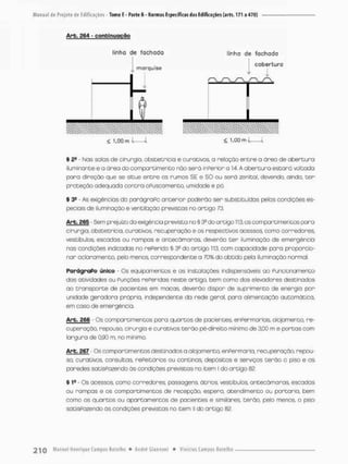Arb. 264 - c o n t i n u a ç ã o
Unho de fachada linha de fachada
cobertura
. morquise
£ 1.00 m í { 1,00 m I 1
§ 2S - íMas salas de cirurgia, obstetrícia e curativos, a relação entre o ãrea de abertura
iluminante e a ãrea da compareimento não serã inPerior a 1:4. A abertura estarã voltada
poro direção que se situe entre os rumos SE e SO ou serã zenital, devendo, ainda, t e r
proteção adequoda contra oPusoamento, umidade e pó
§ 3S - As exigências do parágraPo anterior poderão ser substituídas pelos condições es-
peciais de iluminação e ventilação previstos no artigo 73.
Arb. 265 - Sem prejuízo d a exigência prevista no § 3Q do artigo 113, os compartimentos para
cirurgia, obstetrícia, curativos, recuperação e os respectivos acessos, cama corredores,
vestibubs, escadas ou rampas e antecãmaras, deverão ter iluminação de emergência
nas condições indicadas no rePerido § 3? do artigo 113, com capacidade para proporcio-
nar cclaramento, pelo menos, correspondente a 70% do obtido pela iluminação normal.
ParágraPo único - Os equipamentos e as instalações indispensáveis ao Puncionamento
das atividades ou Punções rePeridas neste artigo, bem como dos elevadores destinados
ao transporte de pacientes em maças deverão dispor de suprimento de energia por
unidade geradora própria, independente da rede geral, pora alimentação automática,
em caso de emergência.
Arb. £66 • Os compartimentos para quartos de pacientes. enPermarias. alojamento, re-
cuperação, repouso, cirurgia e curativos terão pé-direito minimo de 3,00 m e portas com
largura de 0,90 rn, no mínimo.
Arb. 267 - Os compartimentos destinados a alopmento, enPermaria, recuperação, repou-
so. curativos, consultas. rePeitórios ou cantinas, depósitos e serviços terão o piso e as
paredes satisfazendo ãs condições previstas no item I do artigo 82.
S íe - Os acessos como corredores, passagens, ãtrios, vestíbulos, antecãmaras, escadas
ou rampas e os compartimentos de recepção, espera, atendimento ou portaria, bem
como os quartos ou apartamentos de pacientes e similares, terão, pelo menos, o piso
satisfazendo ás condições previstas no item ll do artigo 82.
 