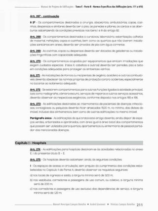 Arb. 367 - conbínuciçqo
§ 2- - Os comportimentos destinados o cirurgia, obstetrícia, ambulatórios, copos, cozi-
nhas, despensas e similares deverão cer o piso, as paredes e pilares os cantos e as aber-
turas satisfazendo ãs condições previstas nos itens l e lll do artigo 82.
Arb. £66 - Qs compartimentos destinados o curativos laboratório, esterilização, colheita
de material, rePeições copos e cozinhos, bem como os quartos que nõo tiverem instala-
ções sanitárias em anexo, deverão ser providos de pia com água corrente.
Arb. 269 - As cozinhas, copas ou despensas deverão ser dotadas de geladeiras ou instala-
ções prigorípicas com capacidade adequada.
Arb. 270 - Os comportimentos ocupados por equipamentos que emitam irradiações que
exigem cuidados especiais (raios X, cobaltos e outros} deverão t e r paredes pisa e t e t o
em condições adequadas paro proteger os ambientes vizinhos,
Arb. 271 • As instalações de Pornos ou recipientes de oxigênio, acetileno e outros combustí-
veis deverão obedecer às normas próprias de proteção contra ocidentes, especialmente
no tocante ao isolamento adequado.
Arb. 272 - Se existirem compartimentos poro outras Punções ligados à atividade principal,
tais como rodicgraPia, câmara-escura, serviços de reparos e outras serviços acessórios,
deverão observar as respectivas exigências, conPorme disposto nos artigos 165 e 166.
Arb. 273 - As ediPicações destinadas ao internamento de pacientes de doenças inpeccio-
saa contagiosos ou psíquicos deverão Picar aPastadas 15,00 m, no mínimo, das divisas do
imóvel, inclusive dos alinhamentos, bem oomo de outras ediPicações no mesmo imóvel
ParágraPo único - As ediPicações de que t r a t o este artigo deverão, ainda, dispor de espa-
ços verdes, arborizados e ajardinados com área igual ò área total dos comportimentos
que possam ser utilizados para quartos, apartamentos ou enpermaria de pessoal porta-
dor das mencionadas doenças,
Capítulo t - Hospitais
Arb. £74 - As ediPicações poro hospitois destinam-se às atividades relacionadas no anexo
E, I do presente titulo B - E,
Arb. 275 - Os hospitais deverão satisPozer ainda, às seguintes condições:
I - Os espaços de acesso e circulação, sem prejuízo do cumprimento das condições esta-
belecidas no Capitulo ll da Parte A, deverão observar os requisitos seguintes:
a) nos locais de ingresso e saída, a largura mínima será de 3,00 rn;
b} nos vestibulos, corredores e passagens de uso comum, ou coletivo, a largura mínima
será de 3,00 m;
c) nos corredores e passagens de uso exclusiva das dependências de serviço, a largura
mínima será de 1,20 m;
 