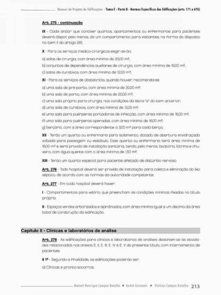 Arb. £75 - contei nuoção
IX - Cada andar que contiver quartos, apartamentos ou enPermarias para pacientes
deverá dispor pela menos, de um compartimento para visitantes, na Porma do disposta
no item li do artigo 261;
X - Para os serviços médtco-cirúrgicosexigir-se-âo;
a) solas de cirurgia, com áreo mínima de 20,00 mJ;
b) conjuntos de dependências auxiliares de cirurgia, com área mínimo de 16,00 m2,
c) salas de curativos com área mínimo de 12,00 m2;
xi - Para os serviços de obstetrícia, quando houver recomenda-se:
a} umo sola de prê-parto, com área mínima de 20,00 m2;
b) urna sala de parto, com área mínima de £0,00 m2;
c) uma sala pnópr;a para cirurgia, nas condições da letra "a" do item anterior;
d) uma sala de curativos, com área mínima de 12,00 rn2:
e) uma sala para puérperas portadoras de inPecçâo, com área mínimo de 16,00 rn2;
p) uma sala para puérperas operadas, corn área mínima de 16.00 m2;
g) berçário, com a área correspondente a 3.00 m2 pora cado berço;
Xll • Terão um quarta ou enfermaria para isolamento, dotado de abertura envidraçatía
voltoda pora passagem ou vestibulo. Esse quarto ou enPermoria terá ãreo mínima de
16,00 m2 e será provido de insta loção sanitária, tendo, pelo menos tavatório, latrina e chu-
veiro, com água quente com a área minima de 1,50 m2;
xiii • Terão um quarto especial para paciente aPetado de distúrbio nervosa
Arb. 276 - Todo hospital deverá ser provido de instaloçõo para coleta e eliminação do lixo
séptico, de acordo com as normas da autoridade competente.
Arb. 277 - Em todo hospitol deverá haver
I - Compartimentos para velório, que preencham as condições mínimos Pixados no t i t u b
próprio;
II • Espaços verdes arborizados e ajardinadas oom área mínima igual a um décimo da área
total de construção da ediPicação.
Capítulo II - Clínicas e laboratórios de análise
Arb. 278 - As ediPicações pana clinicas e laboratórios de análises destinam-se ás ativida-
des relacionadas nos anexos E II, E. III, E IV e E. V do presente título, com internamento de
pocientes.
§ 1S - Segundo a Pinaiidade, as ediPicações poderão ser;
a) Clínicas e pronto-socorros;
 