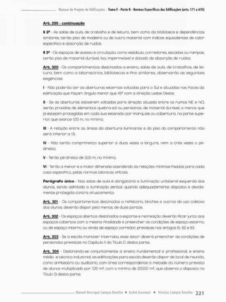 Arb. £99 - confcinugção
§ 2- - As solas de aula, de trabalho e de leitura, bem como do biblioteca e dependências
similares terãa piso de madeira ou de outro material com índices equivalentes de calor
especiPico e absorção de nuídos.
§ 3S Os espaços de acesso e circulação, como vestíbulo, corredores, escadas ou rampas
terão piso de material durável, liso, impermeável e dotado de absorção de ruidos.
Arb, 300 - Os com parti mentos destinados a ensino, salas de aula, de trabalhos, de lei-
tura, bem como a laboratórios, bibliotecas e Pins similares, observarão as seguintes
exigências:
I - Não poderão t e r os aberturas externas voltodas paro o Sul e s;tuados nas Paces da
ediPicaçda que Paçom ângulo menor que 45° com a direção Leste-Oeste;
II - Se as aberturos estiverem votados para direção situada entre os rumos NE e NO,
serôo providas de eíementos quebra-sol ou pensionas, de material durável, o menos que
já esteiam protegidas em toda sua extensão por morquise ou cobertura, na parte supe-
rior que avance 1,00 m, no mínimo;
III - A relação entre os áreos do obertura iluminante e do pisa do comportirnento não
será inPerion a 1:5;
IV - Não terão comprimento superior a duas vezes a largura, nem a três vezes o pé-
direito:
V - Terão pé-direito de 3,00 m, no mínimo;
VI - Terão o menor e a maior dimensão atendendo às relações mínimas Pixadas para cada
coso especiPico, pelas normas técnicas oPIciois
ParÁgraPo único - Nas solas de aula é obrigatória a iluminação unilateral esquerda dos
alunos, sendo admitida a iluminação zenitcl quando adequadamente disposta e devida-
mente pnotegida contra oPuscamento,
Arb. 301 - Os com parti mentas desci nodos a refeitório, lanches e outras de uso coletivo
dos alunos deverão dispor pelo menos, de duas portas.
Arb. 302 - Os espaços abertos destinados a esporte e recreação deverão Picor junto aos
espaços cobertos com a mesmo Pinalidade e pneencher as condições de espaço externo,
ou de espaço interno ou ainda de espaço corredor previstas nos artigos 61, 62 e 63,
Arb. 303 • Se a escola mantiver Internado, esse setor deverá preencher as condições de
pensionato previstas na Capitulo II do Título D desta parte,
Arb. 304 • Destinando-se conjuntamente a ensino Fundamental e proPissional, e ensino
médio e técnico industrial, as ediPicações para escola deverão dispor de local de reunião,
como anPiteatro ou auditório, com área correspondente d metade do número previsto
de alunos multiplicado por 1,00 m2. com o mínimo de 200,00 m2, que observa o disposto no
Titulo G desta porte.
 