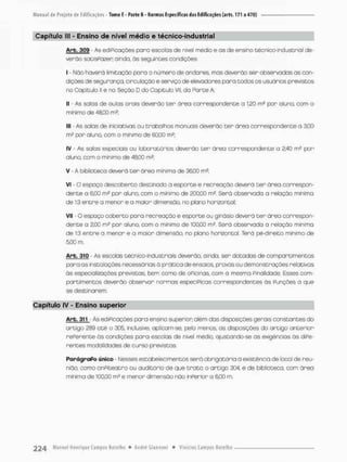 Capítulo II! - Ensino de nível médio e técníco-mdustrial
Arb. 309 - As ediPicações poro escolas de nível médio e as de ensino técnico-industrial de-
verão sotisPazer o indo, òs seguintes condições;
I - Não haverã limitação para o número de andares mas deverão ser observadas as con-
dições de segurança, circulação e serviço de elevadores paro todos os usuõrios previstos
no Capitulo ii e no Seção D do Capitulo Vil. da Parte A
II - As safas de aulas orais deverão ter órea correspondente a 1,20 m2 por oluno com o
minimo d e 48,00 m2 ;
III - As salas de iniciativas ou trabalhos manuais deverão cer ãreo correspondente a 3,00
mJ por aluno, com o minimo de 60,00 m?:
IV - As salas especiais ou laboratórios deverão ter área correspondente a 2,40 m2 por
aluno, com o mínimo de 48,00 ms.
V - A biblioteca deverá t e r área minima de 36,00 rn2;
VI - O espaço descoberto destinado a esporte e recreação deverá cer ãrea correspon-
dente a 6,00 m2 por aluno, com o minimo de 200,00 m2, Será observada a relação mínima
de 1:3 entre a menor e a maior dimensão, no plano horizontal
VII - O espaço coberto pora recreação e esporte ou ginásio deverá t e r área correspon-
dente a 2,00 ms por oluno, com o mínimo de 100,00 m2. Será observado a relação mínima
de 1:3 entre a menor e a maior dimensão no plano horizontal. Terá pé-direito mínimo de
5.00 m,
Arb, 310 - As escolas técnico-industriais deverão, ainda, ser dotadas de compartimentos
para as instalações necessárias á prática de ensaios, provas ou demonstrações relativos
ãs especializações previstas bem como de oPicinas, com a mesma Finalidade. Esses com-
partimentos deverão observar normas especíPicas correspondentes òs Punções a que
se destinarem.
Capítulo IV - Ensino superior
Arb. 311 Ás ediPicoções para ensino superior além das disposições gerais constantes do
artigo 289 até o 305, inclusive, oplicom-se, pela menos, os disposições da artigo anterior
rePerente ás condições para escolas de nível módio, ajustando-se as exigências òs diPe-
rentes modalidades de curso previstas
ParágraPo único Nesses estabelecimentos será obrigatória a existência de local de reu-
nião, como onpiteatro ou auditório de que t r a t o o artigo 304, e de biblioteca, com área
mínima de 100,00 m s e m e n o r dimensão nõo inPerior o 600 rn
 