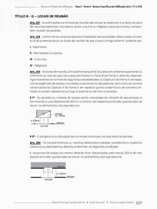 TITULO B - G - LOCAIS DE REUNIÃO
Arb. 317 As ediPicoçóes poro locais de reunião são os que se destinam ò prática de atos
de naourezo esportiva, recreativo, social, cultural ou religioso e que para tanto, compor-
tem reunião cte pessoas
Arb. 318 - ConPorme as características e Pinalidades dos atividades relacionados na ane-
xo G do presente titulo, os locais de reunido de que t r a t a a artigo anterior poderão ser:
I - E s p o r t i v o s
l] - Recreativos ou sociais:
ll( - Culturais;
iv - Religiosos
Arb. 319 - Os locais de reunido, principalmente quando situados em andanes superiores ou
inPeriores ao nivei do solo, nos casos permitidos no Titulo B da Parte A, deverão observar
rigorosamente as normas de segurança estabelecidas no Capitulo II da Parte A, em espe-
cial as exigências de acesso, circulação e escoomento das pessoas, bem como as nonmas
construtivas do Capitulo VI da Porte A, em especial quanto à estruturo de concreto ar-
mado ou similar; resistência ao Rogo e isolamento t é r m c o e acústico.
§ 1B - As escados ou rampas de ocesso serão orientadas em direção do escoamento e
terminarão a uma distância de 3,00 m, no mínimo, da respectiva entrada, quando esto se
situar no alinhamento dos logradouros.
> 3,00 m
escotfo
Ou roíripg
glinhgm.
entrada
§ 2B - É obrigatória a colocação de corrirnões continuas nos dais lados da escada.
Arb. 320 • Os compartimentos ou necinoos destinados o platéia, assistência ou auditório,
cobertos ou descobertos, deverão preencher as seguintes condições:
I - As portas de acesso ao recinto deverão Picar distanciadas, pelo menos, 3,00 m da res-
pectivo entrada, quando esta se situar no alinhamento dos logradouros;
recinto
alinham
H
sj 3,00 m
alinham
efllrodo
 