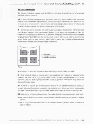Arb. 320 - conbtnuoçao
VII • A área minimo do recinto será de 80,00 rn2 e a menor dimensão, no plano horizontal,
não será ínPerior a 6,00 m;
VIII - A distribuição e o espaçamento de mesas, lugares, arquibancadas, cadeiras ou pol-
tronas, e de instalações equipamentos ou aparelhos para utilização pelo púbica no re-
cinto, deverão proporcionar o escoamento, para os espaços de acesso e circulação, da
lotação correspondente, em tempo não superior o 10 minutos:
IX - Os recintos serão divididos em setores, por passagens longitudinais e transversais,
com largura necessária ao escoamento da lotação do setor correspondente. Para se-
tores com lotação igual ou inPersor a 150 pessoas, a largura livre e mínima das passagens
longitudinais será de 1,20 m e a das transversais será de 1,00 m: para setores com lotação
acima de 150 pessoas, haverá um acréscimo nas larguras das passagens longitudinais e
transversais á razão de 0.08 m por lugar excedente:
5 • • • » S = setor ptotéla
c = passagem transversa)
d = passagom longitudinal
Planta
X - A lotação máxima de cada setor será de 250 lugares, sentados ou de pé;
Xt - Qs trechos de linhas au colunas sem interrupção por corredores ou passagens não
poderão t e r mais de 20 lugares, sentados ou de pé, para as ediPicações incluídas nos
capítulos i, ll e lll, e de 15 lugares sentados ou de pé, para as ediPicações de que t r a t o o
Capítulo IV deste titulo;
XII - As linhas ou colunas que tiverem acesso apenas de um lado. terminando do o u t r o jun-
t o a paredes, divisões ou outra vedação, não poderão t e r mais de que 5 lugares, sentados
ou de pé, com exceção das arquibancadas esportivas que poderão t e r a t é 10 lugares;
XIII - Quando as linhas ou colunas Porem pormadas de poltronas ou assentos* exigir-se-á:
a) que o espaçamento minimo e n t r e as colunas, medido de encosto a encosto, seja d e
0,90 m;
bj que a longura mínima da poltnona ou assento, medida de eixo a eixo dos braços,
seja de 0r50 m;
 