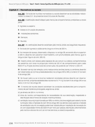 Capítulo II - Recreativos ou sociais
Arb. 335 - Os locais de reuniões recreativos ou sociais destinom-se às atividades relacio-
nados no onexo G. II do presente titulo G {Locais de Reunião)
Arb. 336 - A edificação deverá dispon peb menos, de comparei mencos, ambientes ou locais
para;
I - Ingresso ou espera,
II - Acesso e circulação de pessoos;
lll- Insta loções sanitários;
IV - Serviços:
V - Reunião.
Arb. 337 - As ediPicações deverão socisPazeo pelo menos, ainda, aos seguintes requisitos
I - Os locais de ingresso e saída terõo largura mínimo de 3,00 m;
II - As rampas de acesso, observado o disposto no artigo 38, vencendo altura superior
a 3,50 m, deverão t e r patamar intermediário, com proPundidade, pelo menos, iguol ò
largura (ver Piguro do a r t . 329. IV);
III - Haverá, ainda, com acesso pelos espaços de uso comum ou coletivo, comportimentos
de vestiários, com área na proporção mínima de 1.00 rrP de com par timento para cada
80,00 m2 ou Proção da área total de construção, não podendo ser inPerior a 4,00 m2;
IV - Se existir serviço de nePeiçõo, como restounante, lanches, banes, ou similares, deverão
ser observadas as normas preestobelecidos nos artigos 323 e 324. e na letra "a" do item
IX do artigo 329;
V - Se houver palco ou se no local se realizarem atividades cênicas, deverão ser observa-
das as normas própriasestabelecidas nas letras "e", "P" e "g* do item X do artigo 340 e nos
itens 1,11, lll, IV e V do ortigo 34i;
Vi - O recinto de reunião deverá satisPazer ás condições estabelecidas para companti-
mento de permanência prolongada, exigindo-se, ainda:
a) pé-direito de 3,00 m, no mínimo;
b) área do recinto correspondente às necessidades da suo desbinação, respeitado a
distribuição decorrente da lotaçáo mdximo prevista;
a) ventilação natural, proporcionada por 60%, no mínimo do área exigido para abertunasde
iluminação. Soivo a hipótese do item XIX do ortigo 320, nos demois casos apenas a metade
da ventilação natural, ora exigido, poderá ser substituída por instalação de renovação do
an com capacdcde mínima de 30,00 m3 pon hora, por pessoa distribuída uniPormemente
pelo recinto e de aoordo com os normas técnicas, ou sistema equivalente.
 