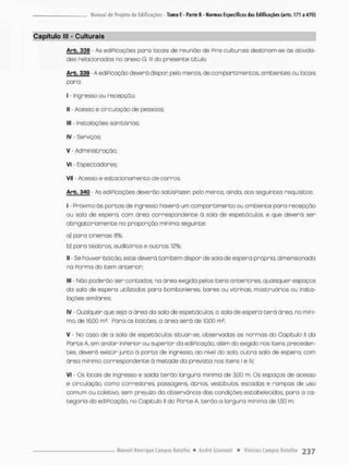 Capítulo lll - Culturais
Arb. 336 - As ediPicações pano locais de reunião de Pins culturais desci na m-se òs ativida-
des relacionados no anexo G. lll do presente titulo.
Arb. 339 - A edificação deverá dispan pelo meros, de comportimencos, ambientes ou locais
para;
I - Ingresso ou recepção;
II - Acesso e circulação de pessoos;
III - instalações sanitárias;
IV - Serviços:
V - Administração;
vi - Espectadores:
VII - Acesso e estacionamento de carros,
Arb. 34Q - As ediPicações deverão satisPazer, pelo menos, ainda, aos seguintes requisitos:
I - Próximo ás portas de ingresso haverá um compor timento ou ambiente para recepção
ou sala de espero, com área correspondente á sala de espetáculos, e que deverá ser
obrigatoriamente na proporção minima seguinte;
a} para cinemas 8%:
b) para teatros, auditórios e outros: 12%;
I] - Se houver balcão, este deverá também dispor de sala de espera própria, dimensionada
na f o r m a do item anterior;
III - Não poderão ser contados, na área exigida pelos itens anteriores, quaisquer espaços
da saio de espera utilizados para bombonieres, bares ou vitrinas, mostruários ou insta-
lações similares
IV - Qualquer que seja a área da sala de espetáculos o sala de espera t e r á área, no mini-
mo, de 16,00 m2, Pana os balcóeSv a ánea será de 10,00 m2;
V - No coso de a sala de espetáculos situar-se, observados as normas do Capitulo II da
Parte A, em andar inPerior ou superior da ediPicaçôo, além do exigido nos itens preceden-
tes, deverá existir junto ò ponta de ingresso, ao nível do sola, o u t r a sala de espera, com
área minimo correspondente ã metade da prevista nos itens l e IV;
VI - Cs locais de ingresso e saida terão largura mínima de 3j00 m, Os espaços de acesso
e circulação, como corredores passagens, átnios, vestibulos, escadas e rampas de uso
comum ou coletivo, sem prejuízo da observância das condições estabelecidas, poro a ca-
tegonia do edificação, no Capitulo II da Parte A, t e r ã o a largura mínima de 1,50 m,
 