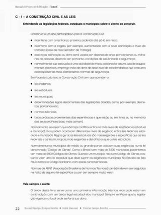 C -1 - A CONSTRUÇÃO CJVIL E AS LEIS
Entendendo as legislações federais, estaduais e municipais sobre o direito de construir.
Construir é um ato participativa pois a Construção Civil:
• interPere com a vizinhança próxima, podendo até pô-la em risco;
• interPere com a região, por exemplo, aumentando com o novo edipicação o Pluxo de
trânsito (coso de Polo Gerador de TráPego);
• essa nova ediPicoçâo ou obra será usada por dezenas de anos por centenas ou milha-
res de pessoas, devendo ter, portanto, condições de solubridade e segurança;
• rxrmal men te sua execução é u ma atividade de risco, pois envolve altura.usode equ ipa-
mentas elétricos, emprega mão-de-obra de baixo nfveí de escolaridade e que costuma
desrespeitar as mais elementares normas de segurança.
Em Poce de tudo isso a Construção Civil tem que atender a
• leis Federais
• leis estaduais:
• leis municipais;
• determinações íegais decorrentes das legislações citados, como, por exemplo, decre-
t o s portarias etc.;.
• normas técnicas.
• toas práticas provenientes dos experiências e que estão Ou em livros ou na memória
dos seus artiPices (coso mais comurnj.
Normalmente se espera que não haja conplitos entre os três níveis de leis (Federal, estadual
e municipal), mas podem acontecer diPerentes níveis de exigência entre leis Federais esta-
duais e municipais Regra geral, as leis estaduais são mais exigentes e especiPicos que as leis
Federais, e as leis municipais, mois exigentes e áetalhistas que as leis estaduais
Normalmente os municípios de médio ou grande porte colocam suas exigências numa lei
denominada "Código de Obras", Como o Brasil tem mais de 5500 municípios, poderíamos
t e r mais de &&0Q Códigos de Obras. Quando um município nòo tem Cõdigo de Obras, cos-
tuma valer uma lei estadual que deve suprir as exigências municipais No Estado de São
Paulo temos o Código Sanitário com essas característicos.
Normas da ABNT (Associação Brasileira de Normas Técnicos) tombém devem ser seguidas
na Falta de alguma lei especiPica ou por t e r sempre muito valor
Vale sempre o alerta:
O texto deste livro serve como uma primeira inPormação técnica, mas pode estar em
contradição com um texto legal estaduol efou municipal. Sempre verifique qual a legisla-
ção vigente no local onde se Pará suo obra.
 
