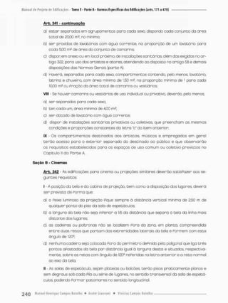 Arb. 341 - c o n t i n u a ç ã o
o) estar separados em agrupamentos para cada sexo, dispondo cada conjunto da ãrea
tocai de 20,00 rn2, no mínimo;
b) sen providos de lavatóros com ãgua corrente, na proporção de um lovatórío poro
cada 500 m2 de órea do conjunto de camarins;
c) dispor em anexo ou em looal próximo,, de instaloções sanitárias, olém das exigidas no ar-
tigo 322, poro uso dos artistas e atores, atendendo ao disposto no artigo 56 e demais
disposições das Normas Gerais (parte A).
d) Haverá. separados para cada sexo. compartimentos contendo, pelo menos, lavatório,
latrina e chuveiro, com ãrea mínima de 1,50 m2, na proporção mínima de 1 pora cado
10.00 m2 ou Pração da área total de camarins ou vestiários;
VIII - Se houver camarins ou vestiários de uso individual ou privativo, deverão, peto menos;
a) ser separadas poro cada sexo;
b) ten cada um, ánea mínima de 4,00 m2;
c) ser dotado de lavatório com água corrente;
d} dispor de instalações sanitárias privativas ou coletivas, que preencham as mesmas
condições e proporções constantes do letra "fc" do item anterior;
IX - Os compartimentos destinados aos artistas, músicos e empregados em gerai
t e r ã o acesso pora o exterior separado do destinado ao público e que observarão
os requisitos estabelecidos para os espaços de uso comum ou coletivo previstos na
Capitulo II da Parte A.
Seção B - Cinemas
Arb. 342 - As ediPicações paro cinema ou projeções similares deverão satisfazer aos se-
guintes requisitos;
I - A posição da tela e da cabina de projeção, bem como o disposição dos lugares, deverá
ser prevista de Pormo que
a) o Pesxe luminoso da projeção Pique sempre ò distância vertical mínima de 2,50 m de
qualquer ponto do piso da sala de espetáculos;
b) a largura da tela não sejo inperior a 16 da distância que separa a tela da linha mais
distante dos lugares;
c) as cadeiras ou poltronas não se localizem Poro do zona, em planta, compreendida
entre duas retas que partam das extremidades laterais da tela e Pormem com esto
ângulo de 120°:
d) nenhuma cadeira seja colocada Pora do perímetro dePinido pela poltgonal que liga t r ê s
pontas apostados do tela por distância igual ã largura desta e situadas, respectiva-
mente, sobre os retas com ângulo de 120° rePeridas no letra anterior e a reta normal
ao eixo da tela;
II - As solas de espetáculo, sejam piatetos ou balcões, terão pisos praticamente planos &
sem degraus sob cada Pila ou série de lugares, no sentido transversal da sola de espetá-
culos, podendo Formar patamares no sentido longitudinal,
 