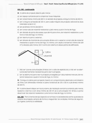 Arb. 342 - confcinugçno
lll - A cobine de projeção deverá, pelo menos:
a) ter espaço suPiciente paro comportan duas máquinas;
b) ter comprimento mínimo de 3,50 m. no sentido da projeção, e largura mínima de 4,00 m;
c) ter a largura acrescida de 1,50 m. para cada máquina de projeção adicional ás duas
rePeridas na letra "a";
d) ter pé-direito mínimo de 3,00 m;
e) ser construída de material resistente a. pelo menos, quatro horos de Pogo;
p) ser dotada de porta de acesso, que abrirá para Pora, de material resistente a uma
hora e meia de Pogo, no minimo
g) ter abertura para o exterior;
h) ser dotada de chominé de comunicação direto com o exterior construída de material
resistente a quatro horos de Pogo. no mínimo, com seção transversal mínima de 0.09
m? e elevada, pelo menos, 1,50 m acima da cobertura dessa parte da ediPicação;
i} Não t e r outras comunicações diretos com o sala de espetáculos, a não sen as aber-
turas estritamente necessárias para visor e projeção;
jl ter as aberturas para visor e projeção protegidas por obturadores manuais, de ma-
terial resistente a quatro horas de Pogo, no mínimo;
IV • Contíguo á cabine para projeção, haverá um compartimento destinado a enroladeira
de Pilrne, com dimensões mínimas no plano horizontal de 1.00 x 1,50 m e pé-direito mínírno
de 3,00 m;
V • A cobine deverá dispon em local próximo, de instalação sanitária contendo, pelo menos,
lavotõnio e latrina e com área mínima de 1,50 m2; se a comunicação Por direta, a porta
deverá ser de material resistente a uma hora e meia de Pogo, no minimo.
Arb. 343 Para cinemas de tipo especial, as normas ora estabelecidas serão ajustadas ao
sistemo de projeção, sempre de Porrna a resguardor as cond-ções mínimas de seguran-
ça, higiene, cofiPorto e visibilidade.
 