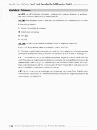 Capítulo tV - Religiosos
Arb. 344 - As ediPicações poro locais de reunião de Pins religiosos destinam-se òs ativida-
des relacionados no anexo G. IV da presente titulo.
Arb. 345 - As ediPicações conterão pelo menos compartimentos, ambientes ou locais para:
I - ingresso ou espero;
II - Acesso e circulação de pessoas;
M
E Instalações sanitárias;
IV - Serviços
V • Reunião.
Arb. 346 - As ediPicações deverão preencher ainda, os seguintes requisitos:
I - Os locais de ingresso e saída terão largura mínima de 2,00 m;
II - O local de reunião deverá satisPozer ás condições de comportimento de permanência
probngado e observará, ainda, o disposto nas letras "a", "b* e 'c* do icem VI da artigo 337
§ Quando destinodos a atividades exclusimmente religiosas, os locais de reunião não
estarão sujeitos ás exigências das instalações sanitárias para uso público, constantes da
tabela de que t r a t a o artigo 322. Poderão dispor de um compartimento para uso do pu-
blico contendo lavatório, latrina e mictório. com área mínima de 1,50 m? e situado próximo
ao local, mediante acesso de uso comum ou coletivo.
§ 2a - Se obrigarem outros atividades compatíveis nos termos do Titulo B do Parte A,
como escolas, pensionatos ou residencio, deverão satisPozer ás exigências próprias da
respectiva norma especiPica.
 