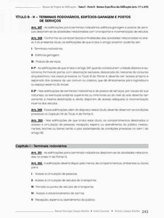TÍTULO B - H - TERMINAIS RODOVIÁRIOS, EDIFÍC10S-GARAGEM E POSTOS
DE SERVIÇOS
Arb. 347 - As ediPicações para Germinais rodoviários, ediPícios-garagem e postos de servi-
ços destinam-se ás atividades relacionadas com transporte e movimentação de veiculas.
Arb. 345 - ConPorme as característicos e Finalidades das atividades relacionadas no ane-
xo II do presente titulo, os ediPicações de que t r a t a o artigo onterior poderão ser
I • Terminais rodoviários:
II - EdiPicios-garagem;
llt - Rostos de serviços
§ l s - As ediPicações de que t r a t a o artigo 347. quando constituírem unidade distinta e au-
tônomo, Pormondo porte, com destinação exclusiva, destacada do restante do conjunto
arquitetônico, nos casos previstos no Titulo B da Parte A, deverão t e r acesso próprio e
separado dos acessos de uso comum ou coletivo, que dê diretamente para logradouro
ou espaço externo do imóvel
§ 2e - Nas ediPicações de terminais rodoviários e de postos de serviços, por causa da sua
naturezo, os eventuais andares superiores ou inPeriones ao do nível do solo deverão t e r
somente a mesmo destinação e, ainda, disporem de acesso adequado á movimentação
interna dos veículos.
Arb. 349 - Essas ediPicações. além do disposto neste titulo, deverão observar as condições
previstas no Capitulo Vlll do Titulo A da Parte A.
Arb. 350 Nas ediPicações de que t r a t a este titula, os compartimentos destinados a
acesso e circulação de pessoas, recepção, espera ou atendimento do público, restau-
rantes. lanches ou bares terão o piso satisPazendo ãs condições previstas no item I do
artigo 82.
Capítulo I - Terminais rodoviários
Arb. 351 - As ediPicações para terminais rodoviários destinom-se ãs atividades relaciona-
das no anexo H do Parte G.
Arb. 352 - A ediPicação deverã dispor; peto menos de comportimentos, ambientes ou locais
pora:
I - Acessa e circulação de pessoas
II - Acesso e circulação de veículos de transporte,
III - Parada ou ponto de veículos de transporte:
IV - Acesso e estacionamento de cornos;
V • Recepção, espera ou atendimento do público:
 