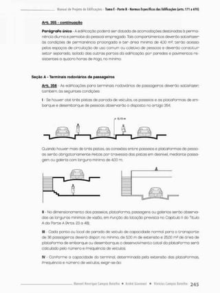 Arb. 355 - c o n t i n u a ç ã o
ParágraPo único - A ediPicação poderá ser dacada de acomodações destinados ã perma-
nência diurna e pernoite do pessoal empregado. Tais compartimentos deverão satisPozer
òs condições de permanência prolongada e t e r áreo minima de 4,00 m2; terão ocesso
pelos espaços de circulação de uso comum ou coletivo de pessoas e deverão constituir
setor separado, isolado das outras pances da ediPicação, por paredes e pavimentos re-
sistentes a quatro horas de Pogo, no mínimo.
Seçao A - Terminais rodoviários de passageiros
Arb. 356 - As educações para terminais rodoviários de passageiros deverão satisPazer
também, õs seguintes condições:
I - Se houver até três pistas de parada de veículos os passeios e os plataPormas de em-
borque e desembarque de pessoas observarão o disposto no artigo 354;
Quando houver mais de três pistas, as conexões entre passeios e plataPormas de pesso-
as serão obrigatoriamente Peitas por travessia das pistas em desnível, mediante passa-
gem ou galeria com largura mínima de 4,00 m;
II • No dímensionamento dos passeios, pia ta Porma, passagens ou golerios serão observa-
das as larguras mínimas de vazão, em Punção da lotação previsto no Capítulo II do Título
A da Parte A (Arts 23 a 18);
III - Cada ponto ou local de parada de veículo de capacidade normal para o transporte
de 36 passageiros deverá dispor no minimo, de 5,00 m de extensão e 25,00 m* de área de
pbtãPorma de embarque ou desembarque o desenvolvimento total da plataPorma será
calculado pelo número e Prequêncio de veículos;
IV - ConPorme a capacidade do terminal, determinada pela extensão das plataPormas,
Prequêncio e número de veículos, exigir-se-ão:
 